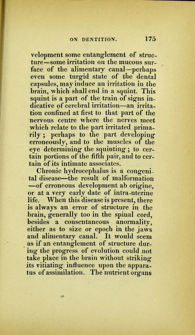 velopment some entanglement of struc- ture—some irritation on the mucous sur- face of the alimentary canal—perhaps even some turgid state of the dental capsules, may induce an irritation in the brain, which shall end in a squint. This squint is a part of the train of signs in- dicative of cerebral irritation—an irrita- tion confined at first to that part of the nervous centre where the nerves meet which relate to the part irritated prima- rily ; perhaps to the part developing' erroneously, and to the muscles of the eye determining the squinting; to cer- tain portions of the fifth pair, and to cer- tain of its intimate associates. Chronic hydrocephalus is a congeni- tal disease—the result of malformation —of erroneous development ab origine, or at a very early date of intra-uterine life. When this disease is present, there is always an error of structure in the brain, generally too in the spinal cord, besides a consentaneous anormality, either as to size or epoch in the jaws and alimentary canal. It would seem as if an entanglement of structure dur- ing the progress of evolution could not take place in the brain without striking its vitiating influence upon the appara- tus of assimilation. The nutrient organs