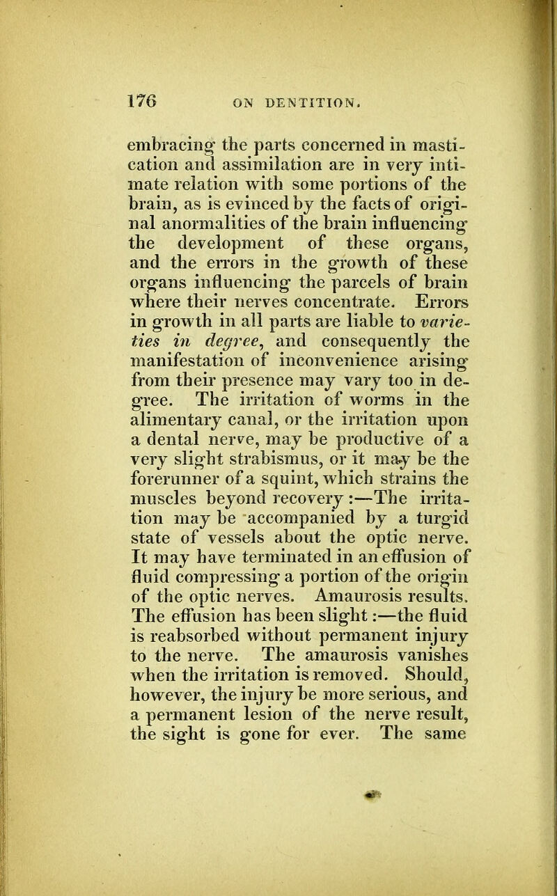 embracing' the parts concerned in masti- cation and assimilation are in very inti- mate relation with some portions of the brain, as is evinced by the facts of origi- nal anormalities of the brain influencing the development of these organs, and the errors in the growth of these organs influencing the parcels of brain where their nerves concentrate. Errors in growth in all parts are liable to varie- ties in degree, and consequently the manifestation of inconvenience arising from their presence may vary too in de- gree. The irritation of worms in the alimentary canal, or the irritation upon a dental nerve, may be productive of a very slight strabismus, or it may be the forerunner of a squint, which strains the muscles beyond recovery :—The irrita- tion may be accompanied by a turgid state of vessels about the optic nerve. It may have terminated in an effusion of fluid compressing a portion of the origin of the optic nerves. Amaurosis results. The effusion has been slight:—the fluid is reabsorbed without permanent injury to the nerve. The amaurosis vanishes when the irritation is removed. Should, however, the injury be more serious, and a permanent lesion of the nerve result, the sight is gone for ever. The same