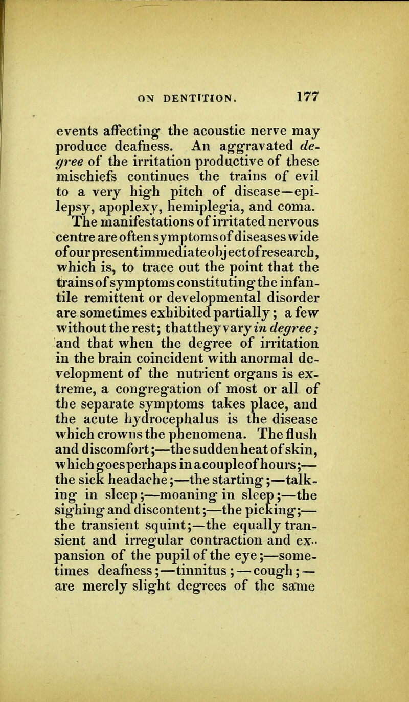 events affecting the acoustic nerve may produce deafness. An aggravated de- gree of the irritation productive of these mischiefs continues the trains of evil to a very high pitch of disease—epi- lepsy, apoplexy, hemiplegia, and coma. The manifestations of irritated nervous centre are often symptomsof diseases wide of our presentimmediate obj ect of research, which is, to trace out the point that the trains of symptoms constituting the infan- tile remittent or developmental disorder are sometimes exhibited partially; a few without the rest; thatthey vary in degree ; and that when the degree of irritation in the brain coincident with anormal de- velopment of the nutrient organs is ex- treme, a congregation of most or all of the separate symptoms takes place, and the acute hydrocephalus is the disease which crowns the phenomena. The flush and discomfort;—the suddenheat of skin, which goesperhapsinacoupleof hours;— the sick headache;—the starting;—talk- ing in sleep;—moaning in sleep;—the sighing and discontent;—the picking;— the transient squint;—the equally tran- sient and irregular contraction and ex - pansion of the pupil of the eye;—some- times deafness;—tinnitus ; — cough; — are merely slight degrees of the same
