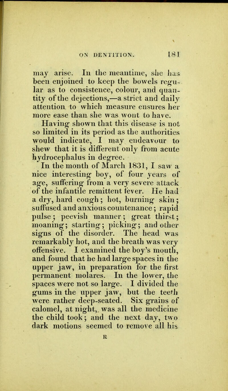 may arise. In the meantime, she has been enjoined to keep the bowels regu- lar as to consistence, colour, and quan- tity of the dejections,—a strict and daily attention to which measure ensures her more ease than she was wont to have. Having shown that this disease is not so limited in its period as the authorities would indicate, I may endeavour to shew that it is different only from acute hydrocephalus in degree. In the month of March 1831, I saw a nice interesting boy, of four years of age, suffering from a very severe attack of the infantile remittent fever. He had a dry, hard cough ; hot, burning skin ; suffused and anxious countenance; rapid pulse; peevish manner; great thirst; moaning; starting; picking; and other signs of the disorder. The head was remarkably hot, and the breath was very offensive. I examined the boy's mouth, and found that he had large spaces in the upper jaw, in preparation for the first permanent molares. In the lower, the spaces were not so large. I divided the gums in the upper jaw, but the teeth were rather deep-seated. Six grains of calomel, at night,, was all the medicine the child took; and the next day, two dark motions seemed to remove all his E