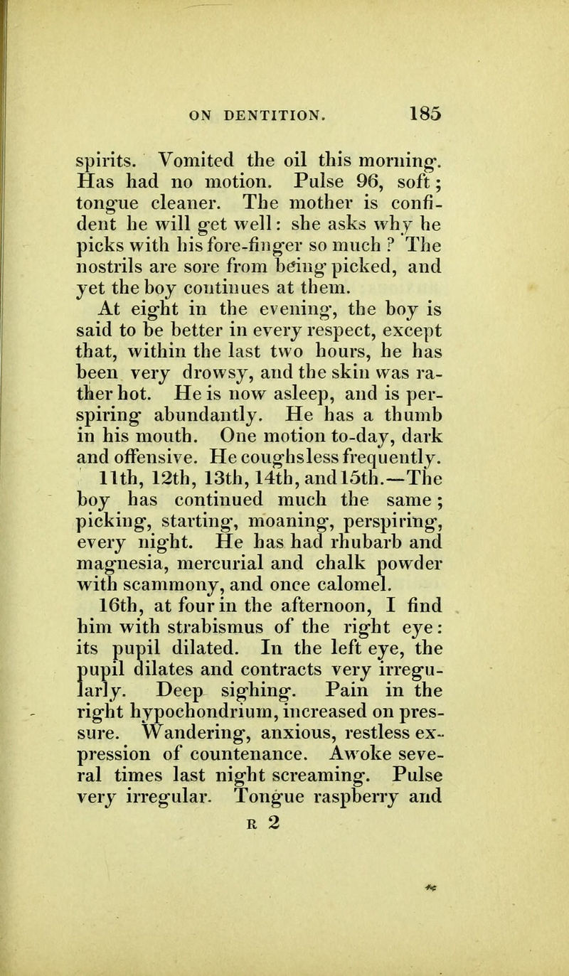 spirits. Vomited the oil this morning'. Has had no motion. Pulse 96, soft; tongue cleaner. The mother is confi- dent he will get well: she asks why he picks with his fore-finger so much ? The nostrils are sore from being picked, and yet the boy continues at them. At eight in the evening, the boy is said to be better in every respect, except that, within the last two hours, he has been very drowsy, and the skin was ra- ther hot. He is now asleep, and is per- spiring- abundantly. He h thumb in his mouth. One motion to-day, dark and offensive. He coughsless frequently. 11th, 12th, 13th, 14th, and 15th.—The boy has continued much the same; picking, starting-, moaning, perspiring, every night. He has had rhubarb and magnesia, mercurial and chalk powder with scammony, and once calomel. 16th, at four in the afternoon, I find him with strabismus of the right eye: its pupil dilated. In the left eye, the pupil dilates and contracts very irregu- larly. Deep sighing. Pain in the right hypochondrium, increased on pres- sure. Wandering, anxious, restless ex- pression of countenance. Awoke seve- ral times last night screaming. Pulse very irregular. Tongue raspberry and r 2