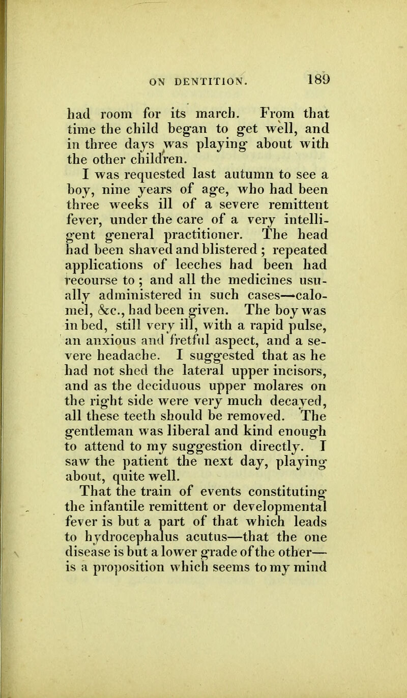 had room for its march. From that time the child began to get well, and in three days was playing- about with the other children. I was requested last autumn to see a boy, nine years of age, who had been three weeks ill of a severe remittent fever, under the care of a very intelli- gent general practitioner. The head had been shaved and blistered ; repeated applications of leeches had been had recourse to ; and all the medicines usu- ally administered in such cases—calo- mel, &c, had been given. The boy was in bed, still very ill, with a rapid pulse, an anxious and fretful aspect, and a se- vere headache. I suggested that as he had not shed the lateral upper incisors, and as the deciduous upper molares on the right side were very much decayed, all these teeth should be removed. The gentleman was liberal and kind enough to attend to my suggestion directly. I saw the patient the next day, playing about, quite well. That the train of events constituting the infantile remittent or developmental fever is but a part of that which leads to hydrocephalus acutus—that the one disease is but a lower grade of the other— is a proposition which seems to my mind