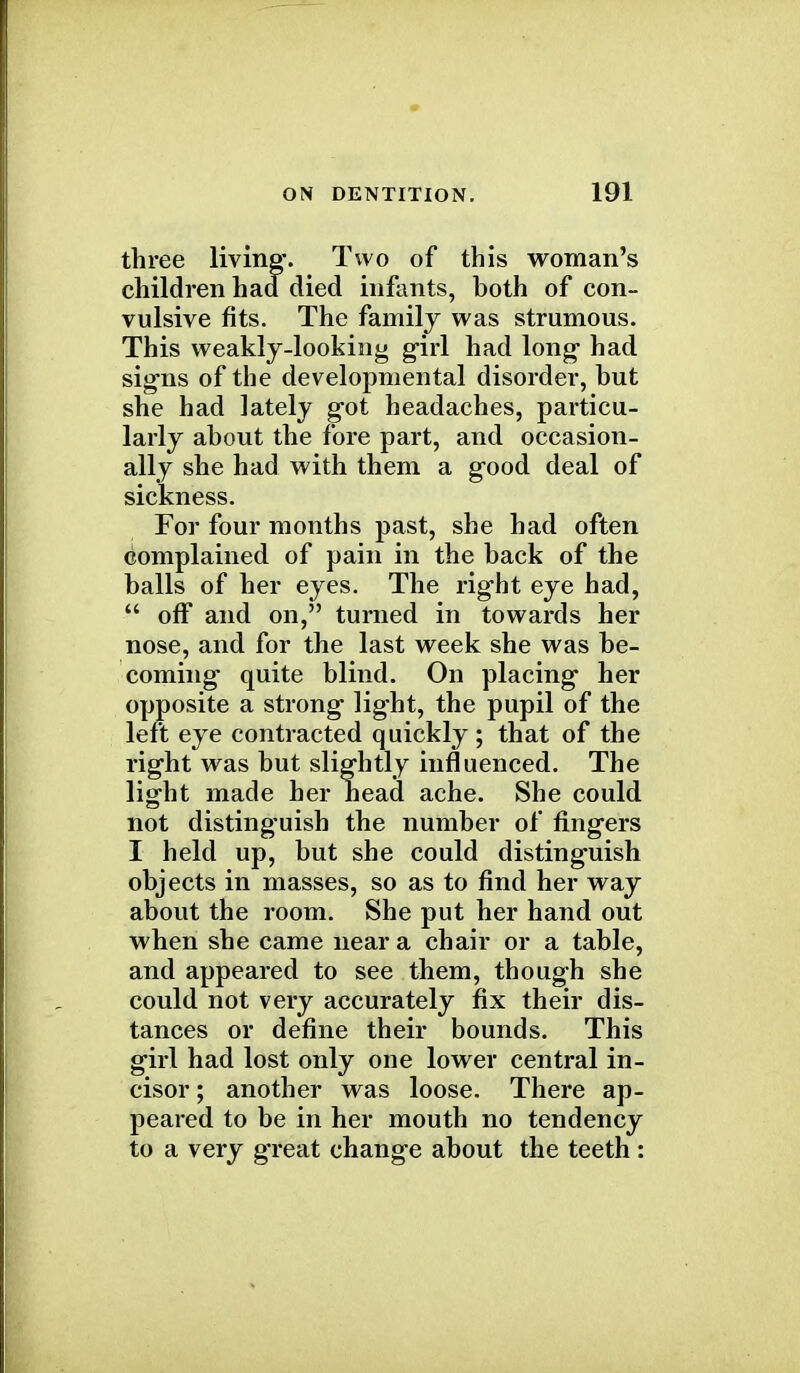 three living. Two of this woman's children had died infants, both of con- vulsive fits. The family was strumous. This weakly-looking girl had long had signs of the developmental disorder, hut she had lately got headaches, particu- larly about the fore part, and occasion- ally she had with them a good deal of sickness. For four months past, she had often complained of pain in the back of the balls of her eyes. The right eye had,  off and on, turned in towards her nose, and for the last week she was be- coming quite blind. On placing her opposite a strong light, the pupil of the left eye contracted quickly ; that of the right was but slightly influenced. The light made her head ache. She could not distinguish the number of fingers I held up, but she could distinguish objects in masses, so as to find her way about the room. She put her hand out when she came near a chair or a table, and appeared to see them, though she could not very accurately fix their dis- tances or define their bounds. This girl had lost only one lower central in- cisor ; another was loose. There ap- peared to be in her mouth no tendency to a very great change about the teeth :