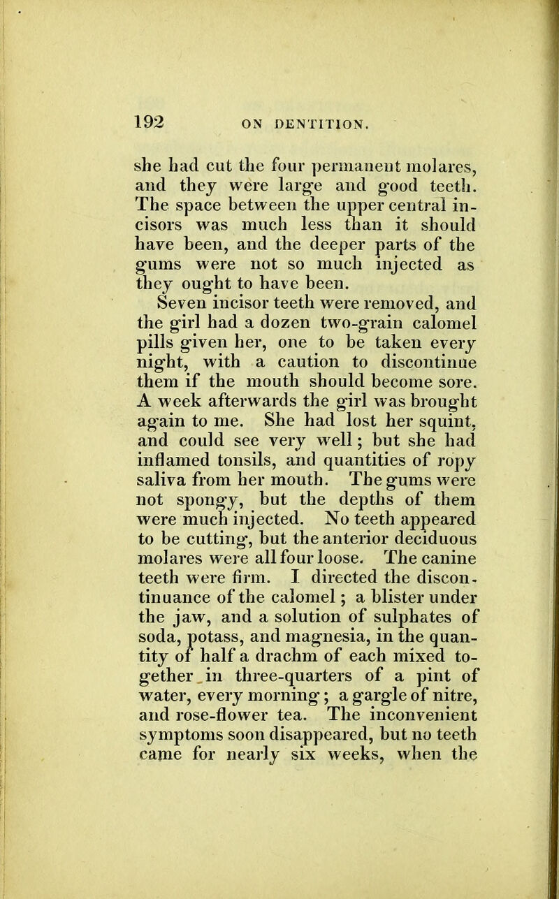 she had cut the four permanent molares, and they were large and good teeth. The space between the upper central in- cisors was much less than it should have been, and the deeper parts of the gums were not so much injected as they ought to have been. Seven incisor teeth were removed, and the girl had a dozen two-grain calomel pills given her, one to be taken every night, with a caution to discontinue them if the mouth should become sore. A week afterwards the girl was brought again to me. She had lost her squint, and could see very well; but she had inflamed tonsils, and quantities of ropy saliva from her mouth. The gums were not spongy, but the depths of them were much injected. No teeth appeared to be cutting, but the anterior deciduous molares were all four loose. The canine teeth were firm. I directed the discon- tinuance of the calomel; a blister under the jaw, and a solution of sulphates of soda, potass, and magnesia, in the quan- tity oi half a drachm of each mixed to- gether _ in three-quarters of a pint of water, every morning; a gargle of nitre, and rose-flower tea. The inconvenient symptoms soon disappeared, but no teeth came for nearly six weeks, when the