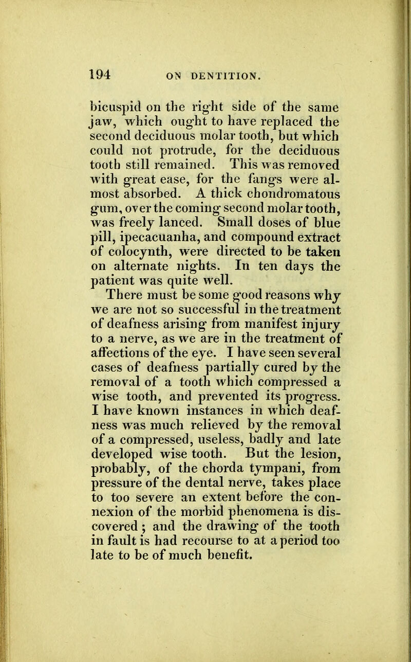 bicuspid on the right side of the same jaw, which ought to have replaced the second deciduous molar tooth, but which could not protrude, for the deciduous tooth still remained. This was removed with great ease, for the fangs were al- most absorbed. A thick chondromatous gum, over the coming second molar tooth, was freely lanced. Small doses of blue pill, ipecacuanha, and compound extract of colocynth, were directed to be taken on alternate nights. In ten days the patient was quite well. There must be some good reasons why we are not so successful in the treatment of deafness arising from manifest inj ury to a nerve, as we are in the treatment of affections of the eye. I have seen several cases of deafness partially cured by the removal of a tooth which compressed a wise tooth, and prevented its progress. I have known instances in which deaf- ness was much relieved by the removal of a compressed, useless, badly and late developed wise tooth. But the lesion, probably, of the chorda tympani, from pressure of the dental nerve, takes place to too severe an extent before the con- nexion of the morbid phenomena is dis- covered ; and the drawing of the tooth in fault is had recourse to at a period too late to be of much benefit.