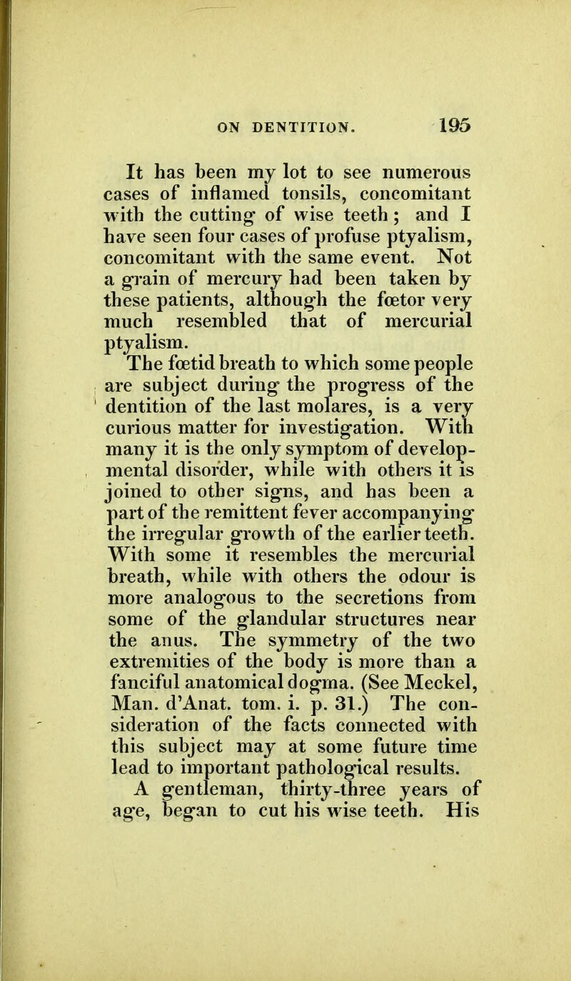 It has been my lot to see numerous cases of inflamed tonsils, concomitant with the cutting of wise teeth ; and I have seen four cases of profuse ptyalism, concomitant with the same event. Not a grain of mercury had been taken by these patients, although the fcetor very much resembled that of mercurial ptyalism. The foetid breath to which some people are subject during the progress of the dentition of the last molares, is a very curious matter for investigation. With many it is the only symptom of develop- mental disorder, while with others it is joined to other signs, and has been a part of the remittent fever accompanying the irregular growth of the earlier teeth. With some it resembles the mercurial breath, while with others the odour is more analogous to the secretions from some of the glandular structures near the anus. The symmetry of the two extremities of the body is more than a fanciful anatomical dogma. (See Meckel, Man. d'Anat. torn. i. p. 31.) The con- sideration of the facts connected with this subject may at some future time lead to important pathological results. A gentleman, thirty-three years of age, began to cut his wise teeth. His