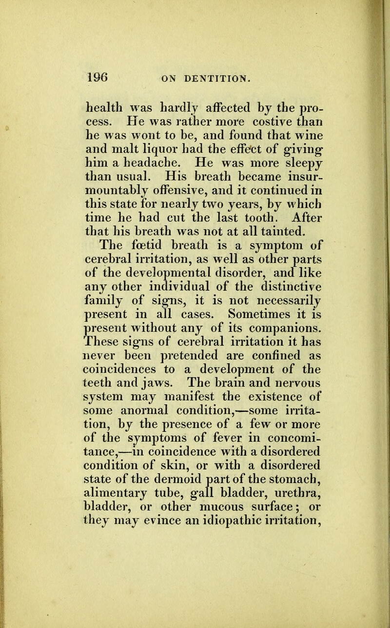 health was hardly affected by the pro- cess. He was rather more costive than he was wont to be, and found that wine and malt liquor had the effect of giving him a headache. He was more sleepy than usual. His breath became insur- mountably offensive, and it continued in this state for nearly two years, by which time he had cut the last tooth. After that his breath was not at all tainted. The fetid breath is a symptom of cerebral irritation, as well as other parts of the developmental disorder, and like any other individual of the distinctive family of signs, it is not necessarily present in all cases. Sometimes it is present without any of its companions. These signs of cerebral irritation it has never been pretended are confined as coincidences to a development of the teeth and jaws. The brain and nervous system may manifest the existence of some anormal condition,—some irrita- tion, by the presence of a few or more of the symptoms of fever in concomi- tance,—in coincidence with a disordered condition of skin, or with a disordered state of the dermoid part of the stomach, alimentary tube, gall bladder, urethra, bladder, or other mucous surface; or they may evince an idiopathic irritation,