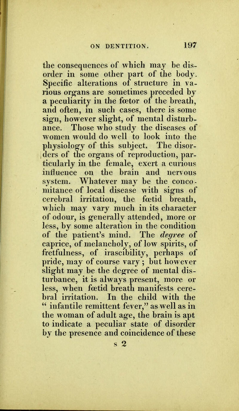 the consequences of which may be dis- order in some other part of the body. Specific alterations of structure in va- rious organs are sometimes preceded by a peculiarity in the foe tor of the breath, and often, in such cases, there is some sign, however slight, of mental disturb- ance. Those who study the diseases of women would do well to look into the physiology of this subject. The disor- ders of the organs of reproduction, par- ticularly in the female, exert a curious influence on the brain and nervous system. Whatever may be the conco- mitance of local disease with signs of cerebral irritation, the foetid breath, which may vary much in its character of odour, is generally attended, more or less, by some alteration in the condition of the patient's mind. The degree of caprice, of melancholy, of low spirits, of fretfulness, of irascibility, perhaps of pride, may of course vary ; but however slight may be the degree of mental dis- turbance, it is always present, more or less, when foetid breath manifests cere- bral irritation. In the child with the infantile remittent fever, as well as in the woman of adult age, the brain is apt to indicate a peculiar state of disorder by the presence and coincidence of these s 2