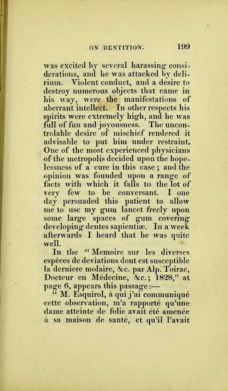 was excited by several harassing- consi- derations, and he was attacked by deli- rium. Violent conduct, and a desire to destroy numerous objects that came in his way, were the manifestations of aberrant intellect. In other respects his spirits were extremely high, and he was full of fun and joyousness. The uncon- trolable desire of mischief rendered it advisable to put him under restraint. One of the most experienced physicians of the metropolis decided upon the hope- lessness of a cure in this case ; and the opinion was founded upon a range of facts with which it falls to the lot of very few to be conversant. I one day persuaded this patient to allow me to use my gum lancet freely upon some large spaces of gum covering developing- dentes sapientise. In a week afterwards I heard that he was quite well. In the  Memoire sur les diverses especes de deviations dont est susceptible la derniere molaire, &c. par Alp. Toirac, Docteur en Medecine, &c.; 1828, at page 6, appears this passage:-—  M. Esquirol, a qui j'ai communique cette observation, m'a rapporte qu'une dame atteinte de folie avait ete amenee a sa maison de sante, et qu'il l'avait