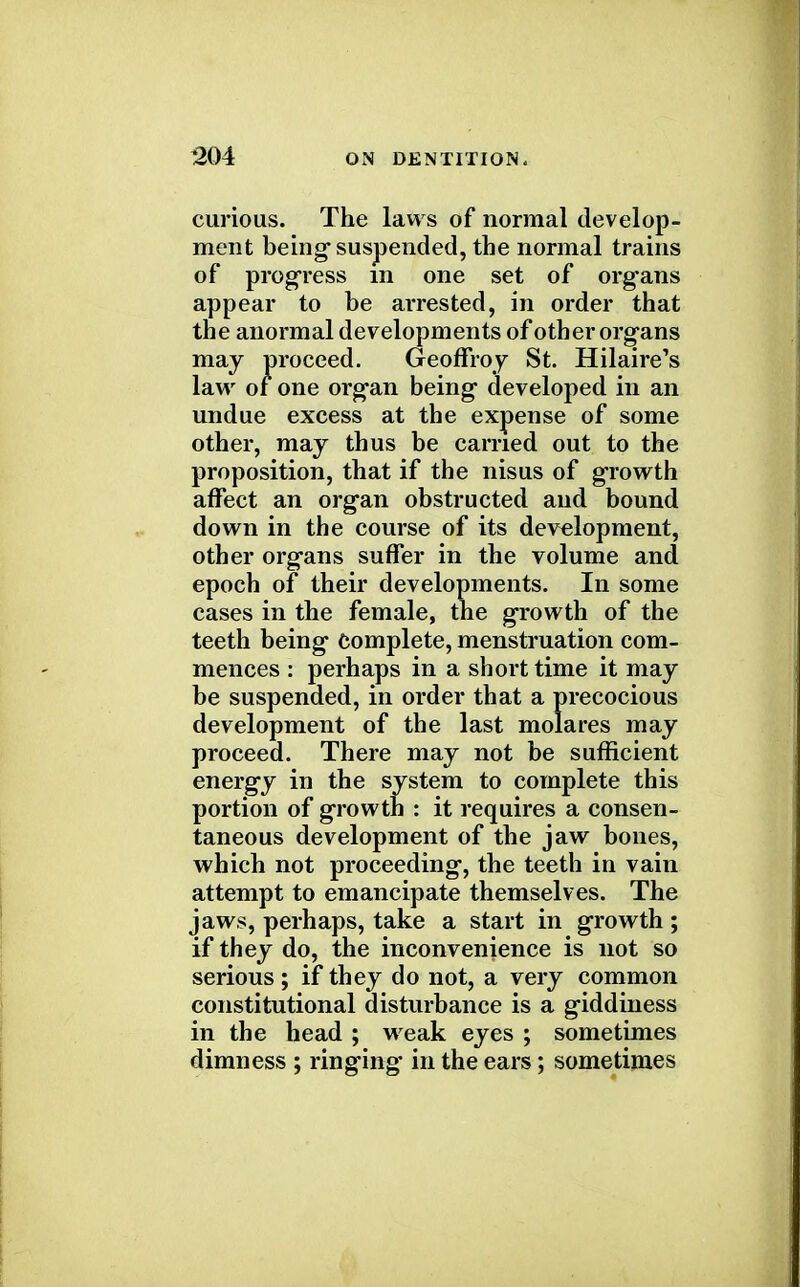 curious. The laws of normal develop- ment being* suspended, the normal trains of progress in one set of organs appear to be arrested, in order that the anormal developments of other organs may proceed. Geoffrey St. Hilaire's law of one organ being developed in an undue excess at the expense of some other, may thus be carried out to the proposition, that if the nisus of growth affect an organ obstructed and bound down in the course of its development, other organs suffer in the volume and epoch of their developments. In some cases in the female, the growth of the teeth being Complete, menstruation com- mences : perhaps in a short time it may be suspended, in order that a precocious development of the last molares may proceed. There may not be sufficient energy in the system to complete this portion of growth : it requires a consen- taneous development of the jaw bones, which not proceeding, the teeth in vain attempt to emancipate themselves. The jaws, perhaps, take a start in growth ; if they do, the inconvenience is not so serious ; if they do not, a very common constitutional disturbance is a giddiness in the head ; weak eyes ; sometimes dimness ; ringing in the ears; sometimes