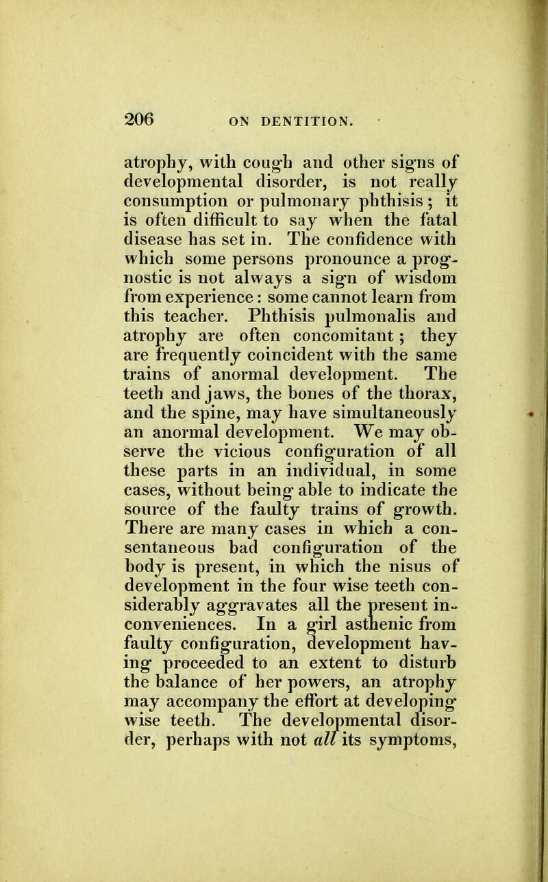 atrophy, with cough and other signs of developmental disorder, is not really consumption or pulmonary phthisis ; it is often difficult to say when the fatal disease has set in. The confidence with which some persons pronounce a prog- nostic is not always a sign of wisdom from experience: some cannot learn from this teacher. Phthisis pulmonalis and atrophy are often concomitant ; they are frequently coincident with the same trains of anormal development. The teeth and jaws, the bones of the thorax, and the spine, may have simultaneously an anormal development. We may ob- serve the vicious configuration of all these parts in an individual, in some cases, without being able to indicate the source of the faulty trains of growth. There are many cases in which a con- sentaneous bad configuration of the body is present, in which the nisus of development in the four wise teeth con- siderably aggravates all the present in- conveniences. In a girl asthenic from faulty configuration, development hav- ing proceeded to an extent to disturb the balance of her powers, an atrophy may accompany the effort at developing* wise teeth. The developmental disor- der, perhaps with not alt its symptoms,