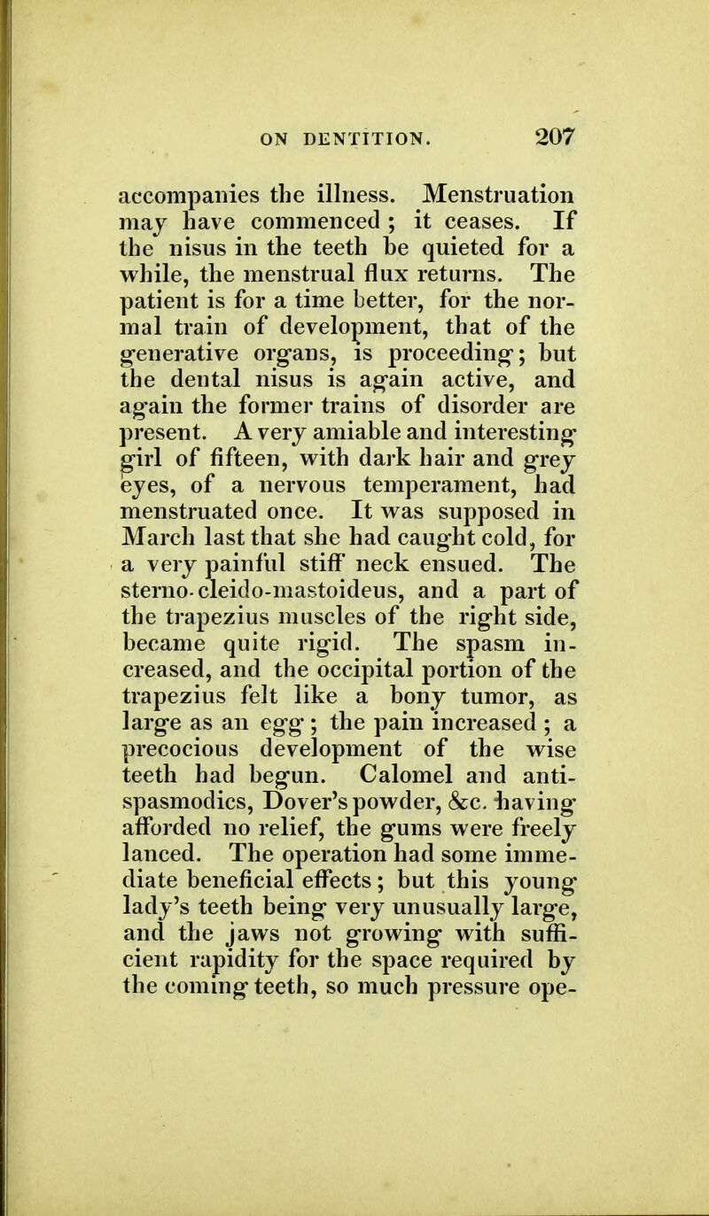 accompanies the illness. Menstruation may nave commenced ; it ceases. If the nisus in the teeth be quieted for a while, the menstrual flux returns. The patient is for a time better, for the nor- mal train of development, that of the generative organs, is proceeding; but the dental nisus is again active, and ag*ain the former trains of disorder are present. A very amiable and interesting jgirl of fifteen, with dark hair and grey eyes, of a nervous temperament, had menstruated once. It was supposed in March last that she had caught cold, for a very painful stiff* neck ensued. The sternocleido-mastoideus, and a part of the trapezius muscles of the right side, became quite rigid. The spasm in- creased, and the occipital portion of the trapezius felt like a bony tumor, as large as an egg ; the pain increased ; a precocious development of the wise teeth had begun. Calomel and anti- spasmodics, Dover's powder, &c. -having afforded no relief, the gums were freely lanced. The operation had some imme- diate beneficial effects; but this young lady's teeth being very unusually large, and the jaws not growing with suffi- cient rapidity for the space required by the coming teeth, so much pressure ope-