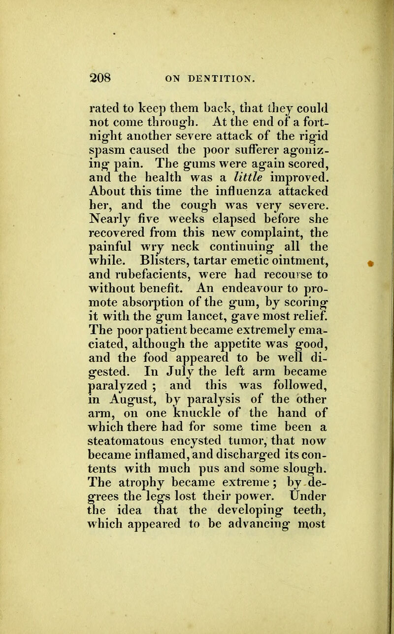 rated to keep them back, that they could not come through. At the end of a fort- night another severe attack of the rigid spasm caused the poor sufferer agoniz- ing pain. The gums were again scored, and the health was a little improved. About this time the influenza attacked her, and the cough was very severe. Nearly five weeks elapsed before she recovered from this new complaint, the painful wry neck continuing all the while. Blisters, tartar emetic ointment, and rubefacients, were had recourse to without benefit. An endeavour to pro- mote absorption of the gum, by scoring it with the gum lancet, gave most relief. The poor patient became extremely ema- ciated, although the appetite was good, and the food appeared to be well di- gested. In July the left arm became paralyzed ; and this was followed, in August, by paralysis of the other arm, on one knuckle of the hand of which there had for some time been a steatomatous encysted tumor, that now became inflamed, and discharged its con- tents with much pus and some slough. The atrophy became extreme; by de- grees the legs lost their power. Under the idea that the developing teeth, which appeared to be advancing most