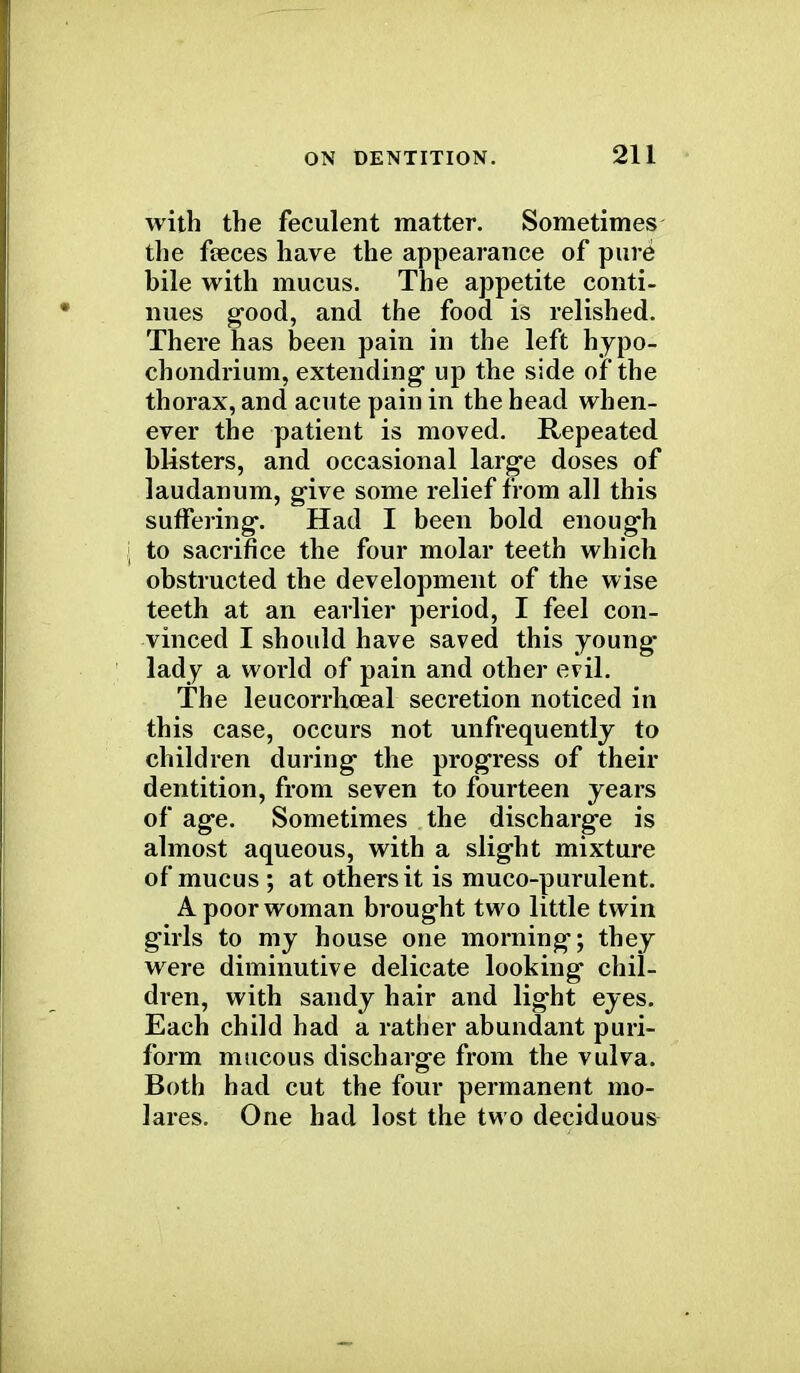 with the feculent matter. Sometimes the faeces have the appearance of pure bile with mucus. The appetite conti- nues good, and the food is relished. There has been pain in the left hypo- chondrium, extending- up the side of the thorax, and acute pain in the head when- ever the patient is moved. Repeated blisters, and occasional large doses of laudanum, give some relief from all this suffering. Had I been bold enough to sacrifice the four molar teeth which obstructed the development of the wise teeth at an earlier period, I feel con- vinced I should have saved this young lady a world of pain and other evil. The leucorrhceal secretion noticed in this case, occurs not unfrequently to children during the progress of their dentition, from seven to fourteen years of age. Sometimes the discharge is almost aqueous, with a slight mixture of mucus ; at others it is muco-purulent. A poor woman brought two little twin girls to my house one morning; they were diminutive delicate looking chil- dren, with sandy hair and light eyes. Each child had a rather abundant puri- form mucous discharge from the vulva. Both had cut the four permanent mo- lares. One had lost the two deciduous