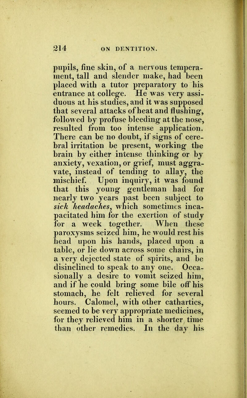 pupils, fine skin, of a nervous tempera- ment, tall and slender make, had been placed with a tutor preparatory to his entrance at college. He was very assi- duous at his studies, and it was supposed that several attacks of heat and flushing, followed by profuse bleeding at the nose, resulted from too intense application. There can be no doubt, if signs of cere- bral irritation be present, working the brain by either intense thinking or by anxiety, vexation, or grief, must aggra- vate, instead of tending to allay, the mischief. Upon inquiry, it was found that this young gentleman had for nearly two years past been subject to sick headaches, which sometimes inca- pacitated him for the exertion of study for a week together. When these Jjaroxysms seized him, he would rest his lead upon his hands, placed upon a table, or lie down across some chairs, in a very dejected state of spirits, and be disinclined to speak to any one. Occa- sionally a desire to vomit seized him, and if he could bring some bile off his stomach, he felt relieved for several hours. Calomel, with other cathartics, seemed to be very appropriate medicines, for they relieved him in a shorter time than other remedies. In the day his