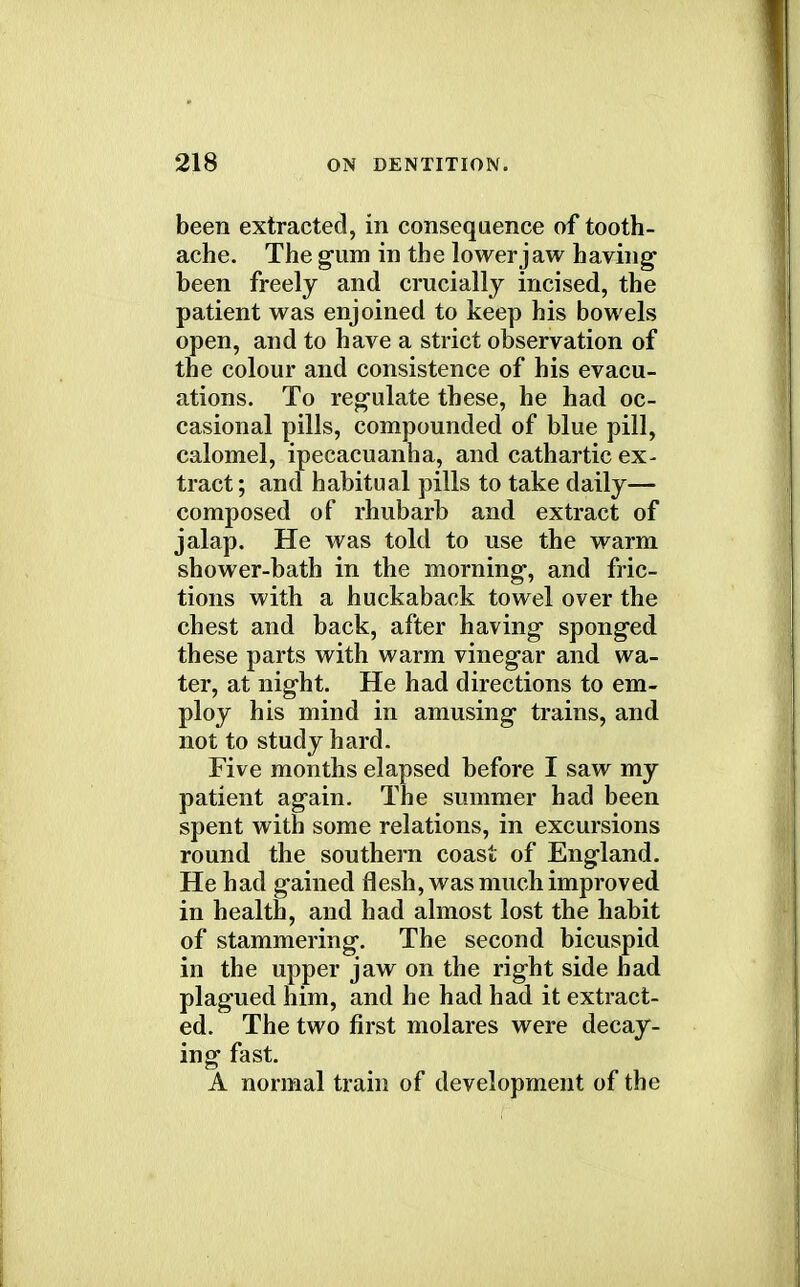 been extracted, in consequence of tooth- ache. The gum in the lower jaw having been freely and crucially incised, the patient was enjoined to keep his bowels open, and to have a strict observation of the colour and consistence of his evacu- ations. To regulate these, he had oc- casional pills, compounded of blue pill, calomel, ipecacuanha, and cathartic ex- tract; and habitual pills to take daily— composed of rhubarb and extract of jalap. He was told to use the warm shower-bath in the morning, and fric- tions with a huckaback towel over the chest and back, after having sponged these parts with warm vinegar and wa- ter, at night. He had directions to em- ploy his mind in amusing trains, and not to study hard. Five months elapsed before I saw my patient again. The summer had been spent with some relations, in excursions round the southern coast of England. He had gained flesh, was much improved in health, and had almost lost the habit of stammering. The second bicuspid in the upper jaw on the right side had plagued him, and he had had it extract- ed. The two first molares were decay- ing fast. A normal train of development of the