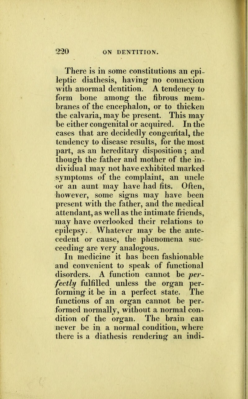There is in some constitutions an epi- leptic diathesis, having no connexion with anormal dentition. A tendency to form bone among the fibrous mem- branes of the encephalon, or to thicken the calvaria, may be present. This may be either congenital or acquired. In the cases that are decidedly congenital, the tendency to disease results, for the most part, as an hereditary disposition; and though the father and mother of the in- dividual may not have exhibited marked symptoms of the complaint, an uncle or an aunt may have had fits. Often, however, some signs may have been present with the father, and the medical attendant, as well as the intimate friends, may have overlooked their relations to epilepsy. Whatever may be the ante- cedent or cause, the phenomena suc- ceeding are very analogous. In medicine it has been fashionable and convenient to speak of functional disorders. A function cannot be per- fectly fulfilled unless the organ per- forming it be in a perfect state. The functions of an organ cannot be per- formed normally, without a normal con- dition of the organ. The brain can never be in a normal condition, where there is a diathesis rendering an indi-