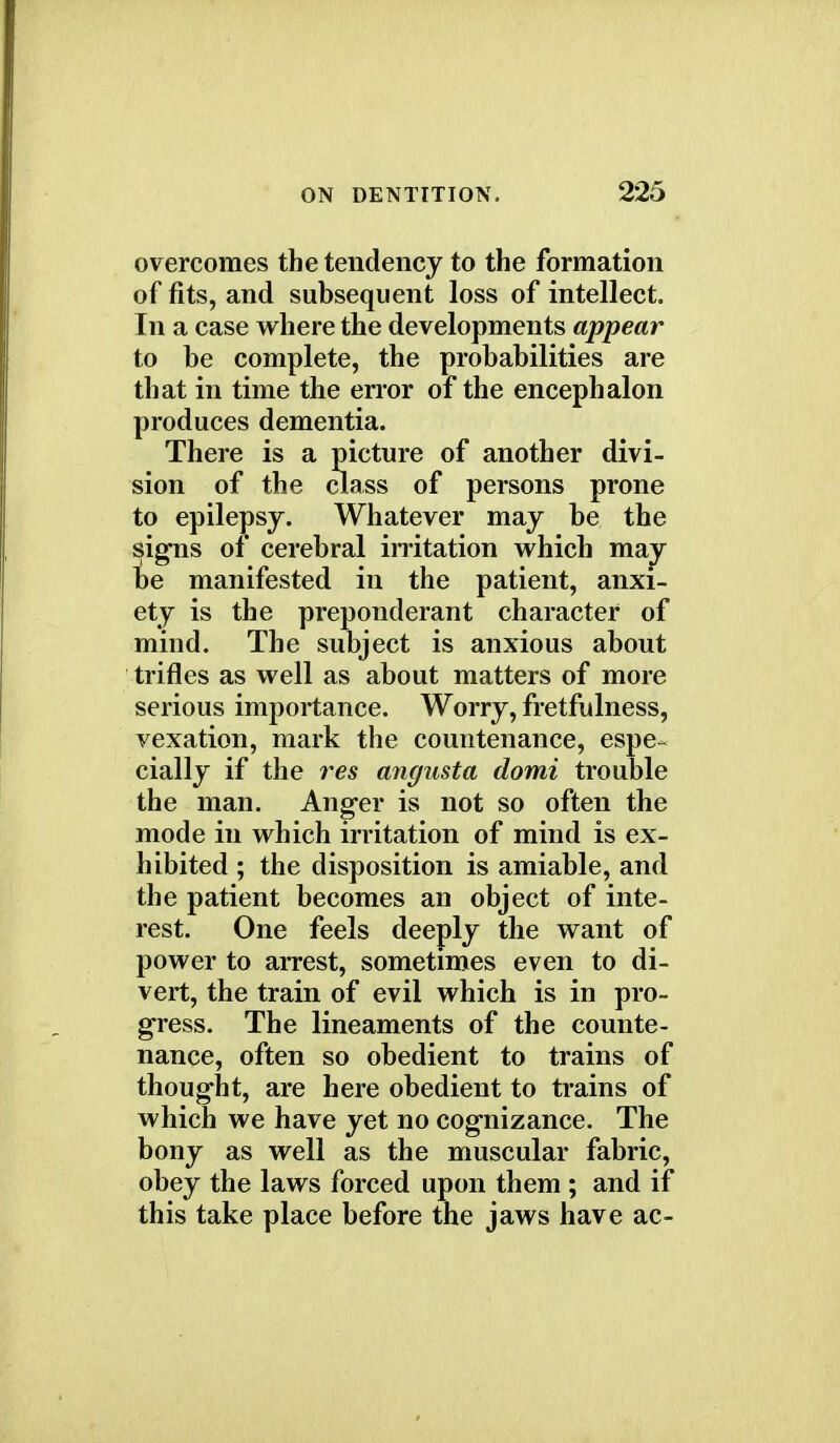 overcomes the tendency to the formation of fits, and subsequent loss of intellect. In a case where the developments appear to be complete, the probabilities are that in time the error of the encephalon produces dementia. There is a picture of another divi- sion of the class of persons prone to epilepsy. Whatever may be the signs of cerebral irritation which may be manifested in the patient, anxi- ety is the preponderant character of mind. The subject is anxious about trifles as well as about matters of more serious importance. Worry, fretfulness, vexation, mark the countenance, espe- cially if the res angusta domi trouble the man. Anger is not so often the mode in which irritation of mind is ex- hibited ; the disposition is amiable, and the patient becomes an object of inte- rest. One feels deeply the want of power to arrest, sometimes even to di- vert, the train of evil which is in pro- gress. The lineaments of the counte- nance, often so obedient to trains of thought, are here obedient to trains of which we have yet no cognizance. The bony as well as the muscular fabric, obey the laws forced upon them ; and if this take place before the jaws have ac-