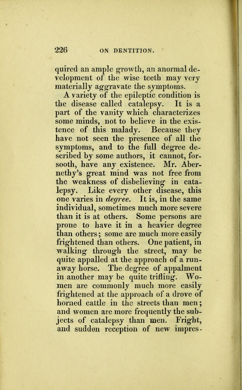 quired an ample growth, an anormal de- velopment of the wise teeth may very materially aggravate the symptoms. A variety of the epileptic condition is the disease called catalepsy. It is a part of the vanity which characterizes some minds, not to believe in the exis- tence of this malady. Because they have not seen the presence of all the symptoms, and to the full degree de- scribed by some authors, it cannot, for- sooth, have any existence. Mr. Aber- nethy's great mind was not free from the weakness of disbelieving in cata- lepsy. Like every other disease, this one varies in degree. It is, in the same individual, sometimes much more severe than it is at others. Some persons are prone to have it in a heavier degree than others; some are much more easily frightened than others. One patient, in walking through the street, may be quite appalled at the approach of a run- away horse. The degree of appalment in another may be quite trifling. Wo- men are commonly much more easily frightened at the approach of a drove of horned cattle in the streets than men; and women are more frequently the sub- jects of catalepsy than men. Fright, and sudden reception of new impres-