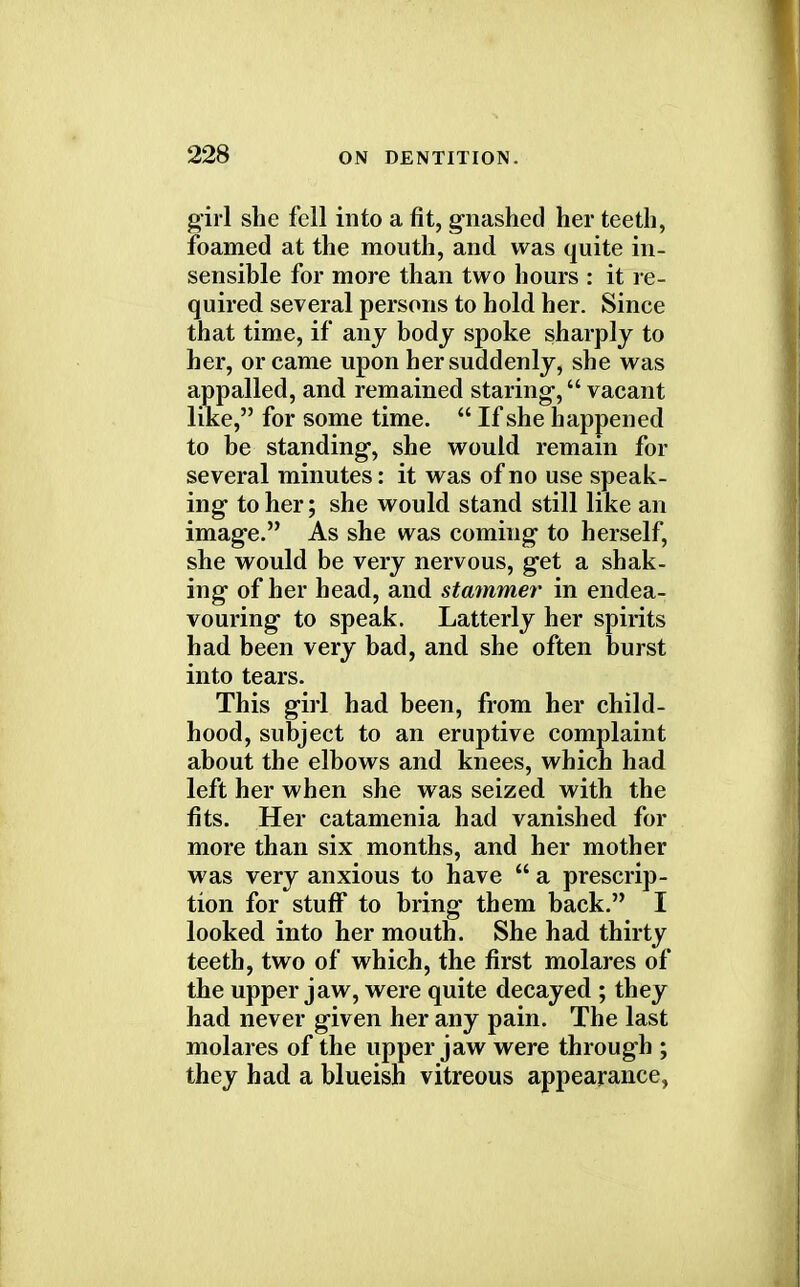 girl she fell into a fit, gnashed her teeth, foamed at the mouth, and was quite in- sensible for more than two hours : it re- quired several persons to hold her. Since that time, if any body spoke sharply to her, or came upon her suddenly, she was appalled, and remained staring, vacant like, for some time.  If she happened to be standing, she would remain for several minutes: it was of no use speak- ing to her; she would stand still like an image. As she was coming to herself, she would be very nervous, get a shak- ing of her head, and stammer in endea- vouring to speak. Latterly her spirits had been very bad, and she often burst into tears. This girl had been, from her child- hood, subject to an eruptive complaint about the elbows and knees, which had left her when she was seized with the fits. Her catamenia had vanished for more than six months, and her mother was very anxious to have  a prescrip- tion for stuff to bring them back. I looked into her mouth. She had thirty teeth, two of which, the first molares of the upper jaw, were quite decayed ; they had never given her any pain. The last molares of the upper jaw were through ; they had a blueish vitreous appearance,
