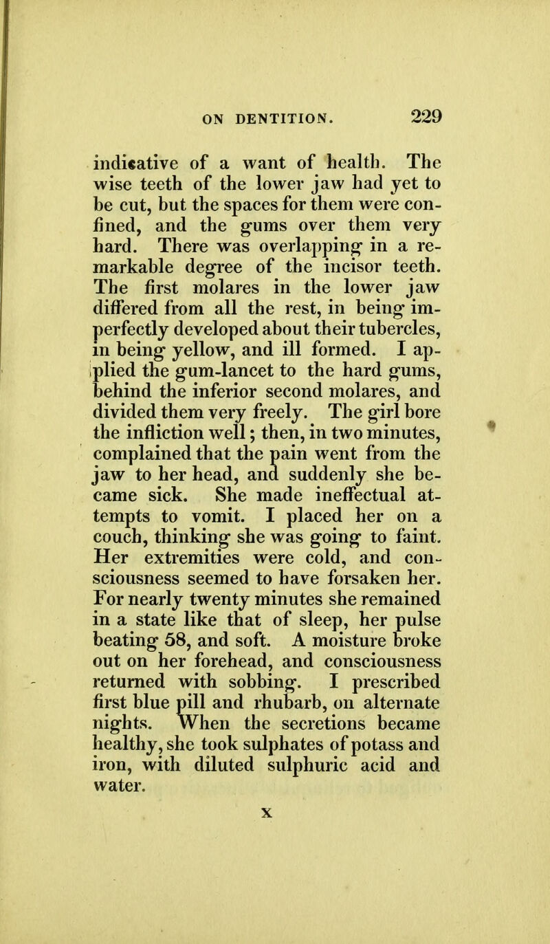 indUative of a want of health. The wise teeth of the lower jaw had yet to be cut, but the spaces for them were con- fined, and the gums over them very hard. There was overlapping in a re- markable degree of the incisor teeth. The first molares in the lower jaw differed from all the rest, in being im- perfectly developed about their tubercles, m being yellow, and ill formed. I ap- plied the gum-lancet to the hard gums, behind the inferior second molares, and divided them very freely. The girl bore the infliction well; then, in two minutes, complained that the pain went from the jaw to her head, and suddenly she be- came sick. She made ineffectual at- tempts to vomit. I placed her on a couch, thinking she was going to faint. Her extremities were cold, and con- sciousness seemed to have forsaken her. For nearly twenty minutes she remained in a state like that of sleep, her pulse beating 58, and soft. A moisture broke out on her forehead, and consciousness returned with sobbing. I prescribed first blue pill and rhubarb, on alternate nights. When the secretions became healthy, she took sulphates of potass and iron, with diluted sulphuric acid and water. x