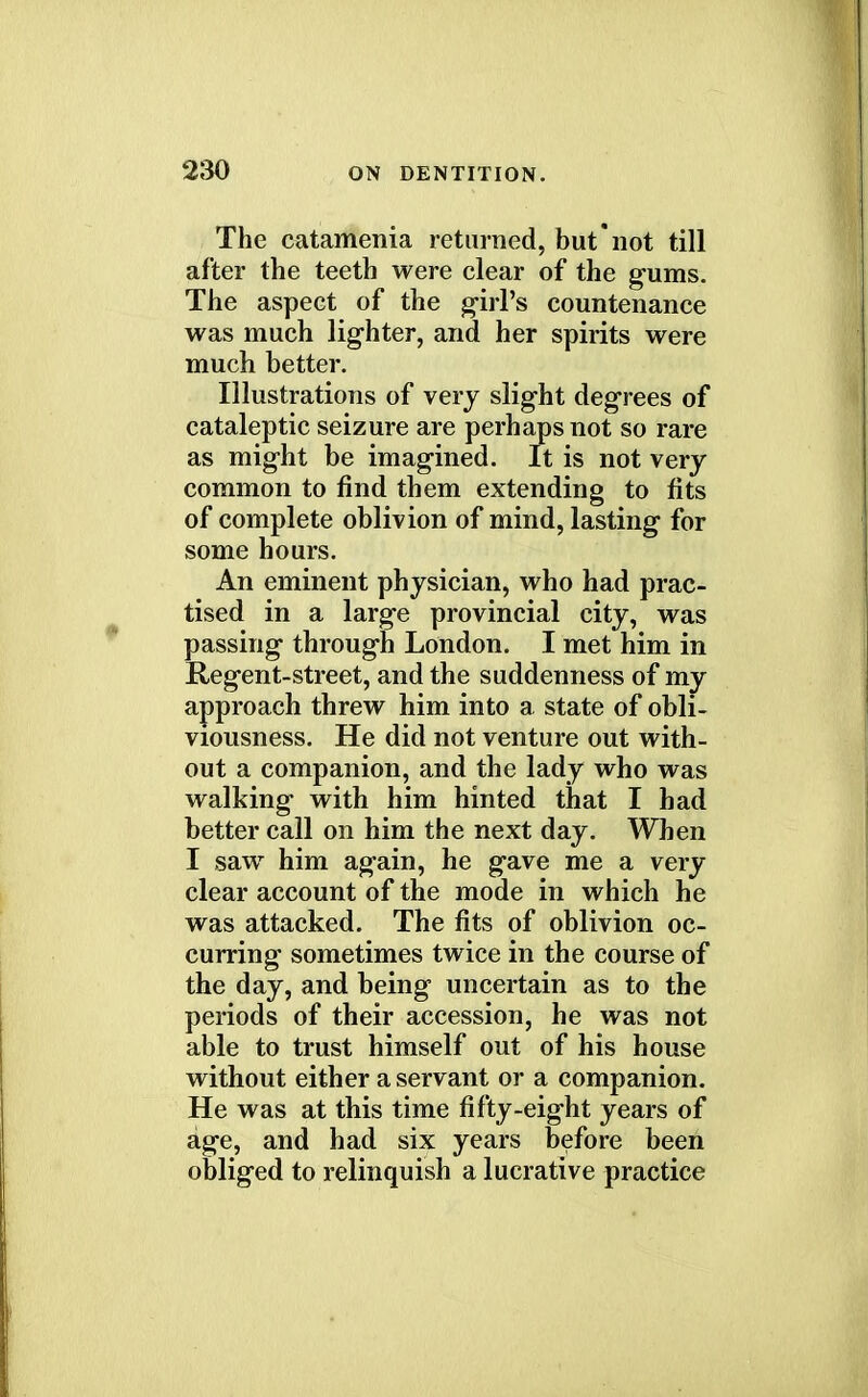 The catamenia returned, but not till after the teeth were clear of the gums. The aspect of the girl's countenance was much lighter, and her spirits were much better. Illustrations of very slight degrees of cataleptic seizure are perhaps not so rare as might be imagined. It is not very common to find them extending to fits of complete oblivion of mind, lasting for some hours. An eminent physician, who had prac- tised in a large provincial city, was passing through London. I met him in Regent-street, and the suddenness of my approach threw him into a state of obli- viousness. He did not venture out with- out a companion, and the lady who was walking with him hinted that I had better call on him the next day. When I saw him again, he gave me a very clear account of the mode in which he was attacked. The fits of oblivion oc- curring sometimes twice in the course of the day, and being uncertain as to the periods of their accession, he was not able to trust himself out of his house without either a servant or a companion. He was at this time fifty-eight years of age, and had six years before been obliged to relinquish a lucrative practice