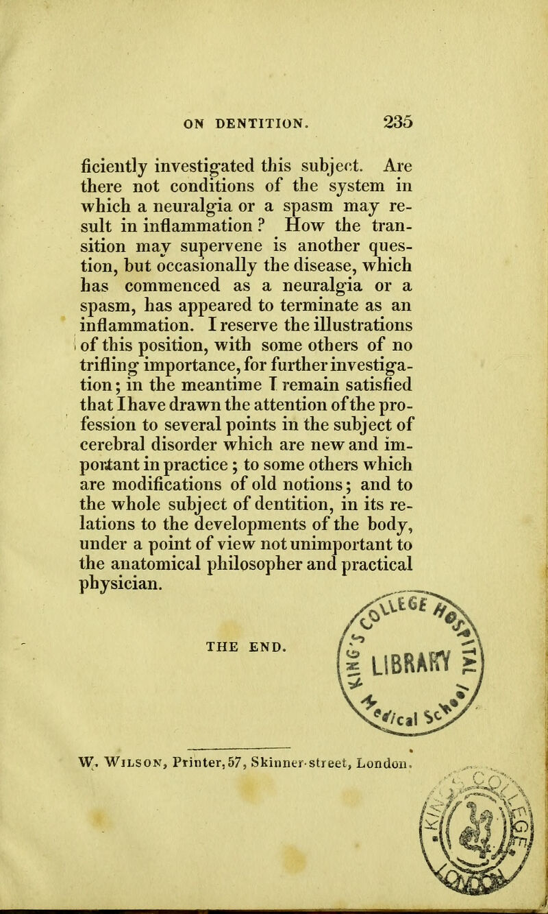 ficiently investigated this subject. Are there not conditions of the system in which a neuralgia or a spasm may re- sult in inflammation ? How the tran- sition may supervene is another ques- tion, but occasionally the disease, which has commenced as a neuralgia or a spasm, has appeared to terminate as an inflammation. I reserve the illustrations of this position, with some others of no trifling importance, for further investiga- tion; in the meantime T remain satisfied that Ihave drawn the attention of the pro- fession to several points in the subject of cerebral disorder which are new and im- portant in practice; to some others which are modifications of old notions; and to the whole subject of dentition, in its re- lations to the developments of the body, under a point of view not unimportant to the anatomical philosopher and practical physician. W, Wilson, Printer,57, Skinnerstreet, London, THE END.