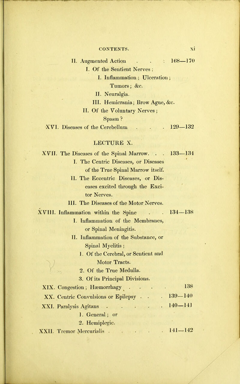 II. Augmented Action . . : 108—170 I. Of the Sentient Nerves ; I. Inflammation ; Ulceration; Tumors; &c. II. Neuralgia. III. Hemicrania; Brow Ague, &c. II. Of the Voluntary Nerves ; Spasm ? XVI. Diseases of the Cerebellum . . . 129—132 XVII. The Diseases of the Spinal Marrow. . . 133—134 I. The Centric Diseases, or Diseases of the True Spinal Marrow itself. II. The Eccentric Diseases, or Dis- eases excited through the Exci- ter Nerves. III. The Diseases of the Motor Nerves. XVIII. Inflammation within the Spine . . 134—138 I. Inflammation of the Membranes, or Spinal Meningitis. II. Inflammation of the Substance, or Spinal Myelitis ; 1. Of the Cerebral, or Sentient and Motor Tracts. XIX. Congestion; Hsemorrhagy ... . 138 XX. Centric Convulsions or Epilepsy . . . 139—140 XXI. Paralysis Agitans 140—141 XXII. Tremor xMercurialis 141—142 LECTURE X. 2. Of the True Medulla. 3. Of its Principal Divisions. 1. General; or 2. Hemiplegic.