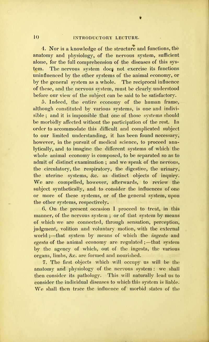 ft 10 INTRODUCTORY LECTURE. 4. Nor is a knowledge of the structure and functions, the anatomy and physiology, of the nervous system, sufficient alone, for the full comprehension of the diseases of this sys- tem. The nervous system doeg not exercise its functions uninfluenced by the other systems of the animal economy, or by the general system as a whole. The reciprocal influence of these, and the nervous system, must be clearly understood before our view of the subject can be said to be satisfactory. 5. Indeed, the entire economy of the human frame, although constituted by various systems, is one and indivi- sible ; and it is impossible that one of those systems should be morbidly affected without the participation of the rest. In order to accommodate this difficult and complicated subject to our limited understanding, it has been found necessary, however, in the pursuit of medical science, to proceed ana- lytically, and to imagine the different systems of which the whole animal economy is composed, to be separated so as to admit of distinct examination ; and we speak of the nervous, the circulatory, the respiratory, the digestive, the urinary, the uterine systems, &c. as distinct objects of inquiry. We are compelled, however, afterwards, to review the subject synthetically, and to consider the influences of one or more of these systems, or of the general system, upon the other systems, respectively. 6. On the present occasion I proceed to treat, in this manner, of the nervous system ; or of that system by means of which we are connected, through sensation, perception, judgment, volition and voluntary motion, with the external world ;—that system by means of which the ingesla and egesta of the animal economy are regulated;—that system by the agency of which, out of the ingesta, the various organs, limbs, &c. are formed and nourished. 7. The first objects which will occupy us will be fehe anatomy and physiology of the nervous system : we shall then consider its pathology. This will naturally lead us to consider the individual diseases to which this system is liable. We shall then trace the influence of morbid states of the