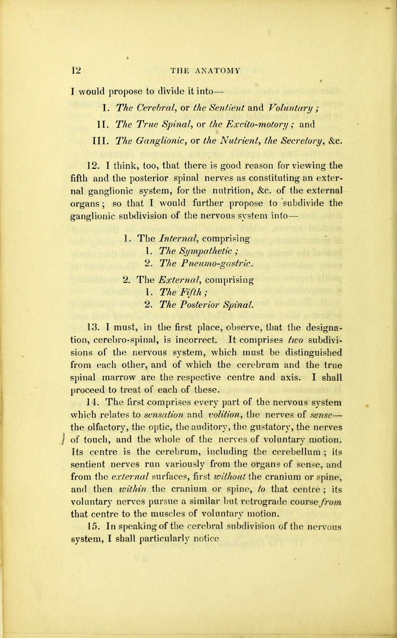 I would propose to divide it into— I. The Cerebral, or the Sentient and Voluntary ; II. The True Spinal, or the Excito-motory; and III. The Ganglionic, or the Nutrient, the Secretory, &c. 12. I think, too, that there is good reason for viewing the fifth and the posterior spinal nerves as constituting an exter- nal ganglionic system, for the nutrition, &c. of the external organs; so that I would further propose to subdivide the ganglionic subdivision of the nervous system into— 1. The Internal, comprising 1. The Sympathetic ; 2. The Pneumo-gastric. 2. The External, comprising 1. The Fifth; 2. The Posterior Spinal. 13. I must, in the first place, observe, that the designa- tion, cerebro-spinal, is incorrect. It comprises tico subdivi- sions of the nervous system, which must be distinguished from each other, and of which the cerebrum and the true spinal marrow are the respective centre and axis. I shall proceed to treat of each of these. 14. The first comprises every part of the nervous system which relates to sensation and volition, the nerves of sense— the olfactory, the optic, the auditory, the gustatory, the nerves J of touch, and the wdiole of the nerves of voluntary motion. Its centre is the cerebrum, including the cerebellum ; its sentient nerves run variously from the organs of sense, and from the external surfaces, first without the cranium or spine, and then within the cranium or spine, to that centre ; its voluntary nerves pursue a similar but retrograde course from that centre to the muscles of voluntary motion. 15. In speaking of the cerebral subdivision of the nervous