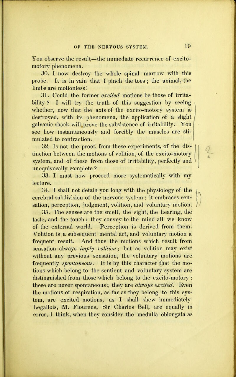 You observe the result—the immediate recurrence of excito- motory phenomena. 30. I now destroy the whole spinal marrow with this probe. It is in vain that I pinch the toes; the animal, the limbs are motionless! 31. Could the former excited motions be those of irrita- bility ? I will try the truth of this suggestion by seeing whether, now that the axis of the excito-motory system is destroyed, with its phenomena, the application of a slight galvanic shock will^prove the subsistence of irritability. You see how instantaneously and forcibly the muscles are sti- j mulated to contraction. 32. Is not the proof, from these experiments, of the dis- tinction between the motions of volition, of the excito-motory system, and of these from those of irritability, perfectly and unequivocally complete ? 33. I must now proceed more systematically with my lecture. 34. I shall not detain you long with the physiology of the cerebral subdivision of the nervous system : it embraces sen- sation, perception, judgment, volition, and voluntary motion. 35. The senses are the smell, the sight, the hearing, the taste, and the touch ; they convey to the mind all we know of the external world. Perception is derived from them. Volition is a subsequent mental act, and voluntary motion a frequent result. And thus the motions which result from sensation always imply volition; but as volition may exist without any previous sensation, the voluntary motions are frequently spontaneous. It is by this character that the mo- tions which belong to the sentient and voluntary system are distinguished from those which belong to the excito-motory : these are never spontaneous ; they are always excited. Even the motions of respiration, as far as they belong to this sys- tem, are excited motions, as I shall shew immediately Legallois, M. Flourens, Sir Charles Bell, are equally in error, I think, when they consider the medulla oblongata as