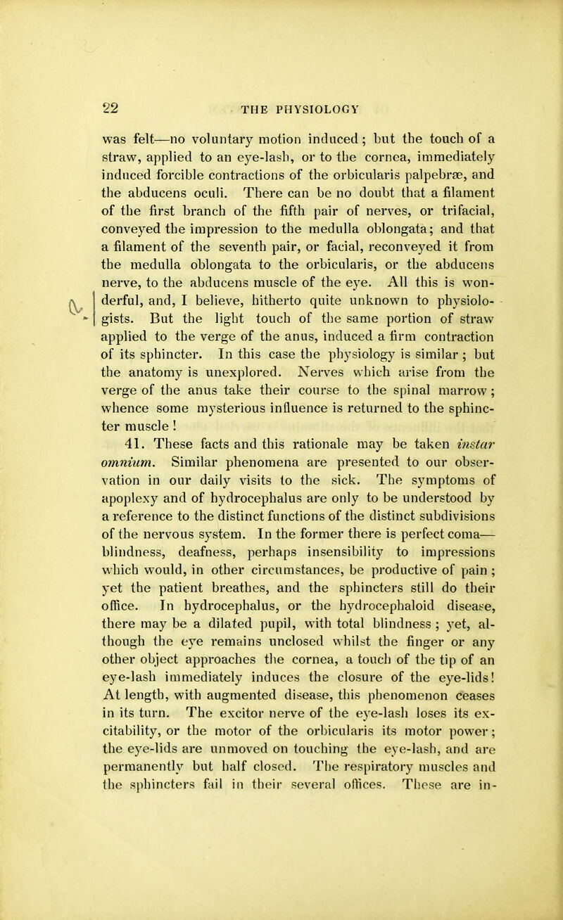 was felt—no voluntary motion induced; but the touch of a straw, applied to an eye-lash, or to the cornea, immediately induced forcible contractions of the orbicularis palpebrge, and the abducens oculi. There can be no doubt that a filament of the first branch of the fifth pair of nerves, or trifacial, conveyed the impression to the medulla oblongata; and that a filament of the seventh pair, or facial, reconveyed it from the medulla oblongata to the orbicularis, or the abducens nerve, to the abducens muscle of the eye. All this is won- derful, and, I believe, hitherto quite unknown to physiolo- gists. But the light touch of the same portion of straw applied to the verge of the anus, induced a firm contraction of its sphincter. In this case the physiology is similar ; but the anatomy is unexplored. Nerves which arise from the verge of the anus take their course to the spinal marrow; whence some mysterious influence is returned to the sphinc- ter muscle! 41. These facts and this rationale may be taken instar omnium. Similar phenomena are presented to our obser- vation in our daily visits to the sick. The symptoms of apoplexy and of hydrocephalus are only to be understood by a reference to the distinct functions of the distinct subdivisions of the nervous system. In the former there is perfect coma— blindness, deafness, perhaps insensibility to impressions which would, in other circumstances, be productive of pain ; yet the patient breathes, and the sphincters still do their office. In hydrocephalus, or the hydrocephaloid disease, there may be a dilated pupil, with total blindness ; yet, al- though the eye remains unclosed whilst the finger or any other object approaches the cornea, a touch of the tip of an eye-lash immediately induces the closure of the eye-lids! At length, with augmented disease, this phenomenon ceases in its turn. The excitor nerve of the eye-lash loses its ex- citability, or the motor of the orbicularis its motor power; the eye-lids are unmoved on touching the eye-lash, and are permanently but half closed. The respiratory muscles and the sphincters fail in their several offices. These are in-