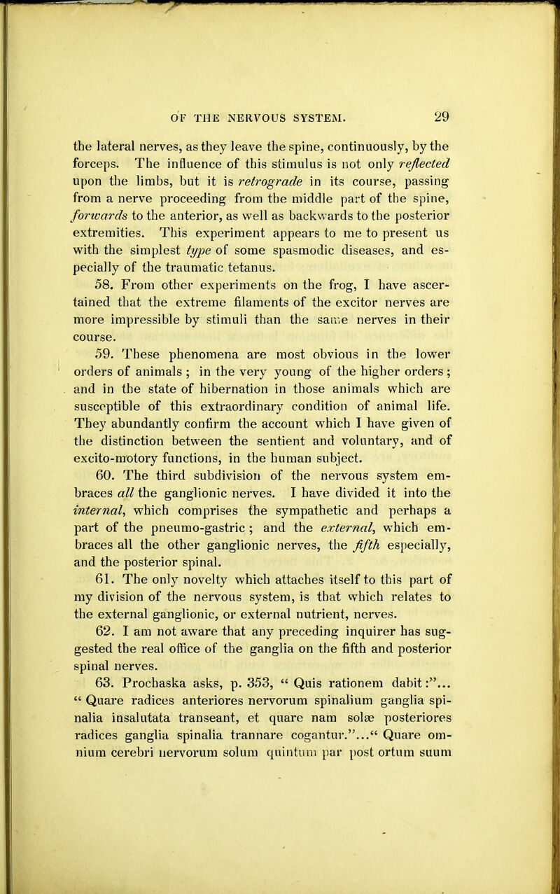 the lateral nerves, as they leave the spine, continuously, by the forceps. The influence of this stimulus is not only reflected upon the limbs, but it is retrograde in its course, passing from a nerve proceeding from the middle part of the spine, forwards to the anterior, as well as backwards to the posterior extremities. This experiment appears to me to present us with the simplest type of some spasmodic diseases, and es- pecially of the traumatic tetanus. 58. From other experiments on the frog, I have ascer- tained that the extreme filaments of the excitor nerves are more impressible by stimuli than the same nerves in their course. 59. These phenomena are most obvious in the lower orders of animals ; in the very young of the higher orders ; and in the state of hibernation in those animals which are susceptible of this extraordinary condition of animal life. They abundantly confirm the account which I have given of the distinction between the sentient and voluntary, and of excito-motory functions, in the human subject. 60. The third subdivision of the nervous system em- braces all the ganglionic nerves. I have divided it into the internal, which comprises the sympathetic and perhaps a part of the pneumo-gastric ; and the external, which em- braces all the other ganglionic nerves, the fifth especially, and the posterior spinal. 61. The only novelty which attaches itself to this part of my division of the nervous system, is that which relates to the external ganglionic, or external nutrient, nerves. 62. I am not aware that any preceding inquirer has sug- gested the real office of the ganglia on the fifth and posterior spinal nerves. 63. Prochaska asks, p. 353,  Quis rationem dabit:...  Quare radices anteriores nervorum spinalium ganglia spi- nalia insalutata transeant, et quare nam solae posteriores radices ganglia spinalia trannare cogantur.... Quare om- nium cerebri nervorum solum qnintum par post ortum suum