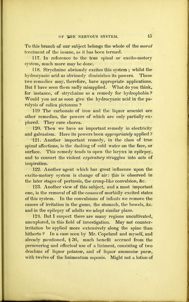 To this branch of our subject belongs the whole of the moral treatment of the insane, as it has been termed. 117. In reference to the true spinal or excito-motory system, much more may be clone. 118. Strychnine obviously excites this system ; whilst the hydrocyanic acid as obviously diminishes its powers. These two remedies may, therefore, have appropriate applications. But I have seen them sadly misapplied. What do you think, for instance, of strychnine as a remedy for hydrophobia ? Would you not as soon give the hydrocyanic acid in the pa- ralysis of colica pictonum ? 119 The carbonate of iron and the liquor arsenici are other remedies, the powers of which are only partially ex- plored. They cure chorea. 120. Then we have an important remedy in electricity and galvanism. Have its powers been appropriately applied ? 421. Another important remedy, in the class of true spinal affections, is the dashing of cold water on the face, or surface. This remedy tends to open the larynx in epilepsy, and to convert the violent expiratory struggles into acts of inspiration. 122. Another agent which has great influence upon the excito-motory system is change of air: tliis is observed in the later stages of pertussis, the croup-like convulsion, &c. 123. Another view of this subject, and a most important one, is the removal of all the causes of morbidly excited states of this system. In the convulsions of infants we remove the causes of irritation in the gums, the stomach, the bowels, &c. and in the epilepsy of adults we adopt similar plans. 124. But I suspect there are many regions uncultivated, unexplored, in this field of investigation. May not counter- irritation be applied more extensively along the spine than hitherto ? In a case seen by Mr. Copeland and myself, and already mentioned, § 36, much benefit accrued from the persevering and effectual use of a liniment, consisting of two drachms of liquor potassee, and of liquor ammonise purae, with twelve of the linimentum sanonis. Might not a lotion of