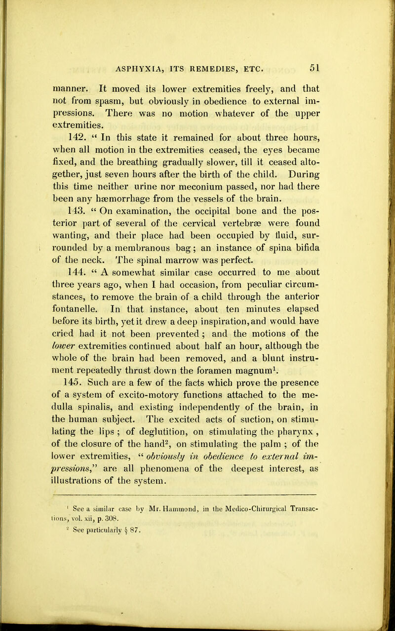 manner. It moved its lower extremities freely, and that not from spasm, but obviously in obedience to external im- pressions. There was no motion whatever of the upper extremities. 142.  In this state it remained for about three hours, when all motion in the extremities ceased, the eyes became fixed, and the breathing gradually slower, till it ceased alto- gether, just seven hours after the birth of the child. During this time neither urine nor meconium passed, nor had there been any hemorrhage from the vessels of the brain. 143.  On examination, the occipital bone and the pos- terior part of several of the cervical vertebras were found wanting, and their place had been occupied by fluid, sur- rounded by a membranous bag; an instance of spina bifida of the neck. The spinal marrow was perfect. 144.  A somewhat similar case occurred to me about three years ago, when I had occasion, from peculiar circum- stances, to remove the brain of a child through the anterior fontanelle. In that instance, about ten minutes elapsed before its birth, yet it drew a deep inspiration, and would have cried had it not been prevented ; and the motions of the lower extremities continued about half an hour, although the whole of the brain had been removed, and a blunt instru- ment repeatedly thrust down the foramen magnum1. 145. Such are a few of the facts which prove the presence of a system of excito-motory functions attached to the me- dulla spinalis, and existing independently of the brain, in the human subject. The excited acts of suction, on stimu- lating the lips ; of deglutition, on stimulating the pharynx , of the closure of the hand2, on stimulating the palm ; of the lower extremities,  obviously in obedience to external im- pressions are all phenomena of the deepest interest, as illustrations of the system. 1 See a similar case by Mr. Hammond, in the Medico-Chirurgical Transac- tions, vol. xii, p. 308. s See particularly § 87.