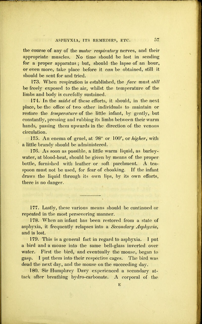 the course of any of the motor respiratory nerves, and their appropriate muscles. No time should be lost in sending for a proper apparatus ; but, should the lapse of an hour, or even more, take place before it can be obtained, still it should be sent for and tried. 173. When respiration is established, the face must still be freely exposed to the air, whilst the temperature of the limbs and body is carefully sustained. 174. In the midst of these efforts, it should, in the next place, be the office of two other individuals to maintain or restore the temperature of the little infant, by gently, but constantly, pressing and rubbing its limbs between their warm hands, passing them upwards in the direction of the venous circulation. 175. An enema of gruel, at 98° or 100°, or higher, with a little brandy should be administered. 176. As soon as possible, a little warm liquid, as barley- water, at blood-heat, should be given hy means of the proper bottle, furnished with leather or soft parchment. A tea- spoon must not be used, for fear of choaking. If the infant draws the liquid through its own lips, by its own efforts, there is no danger. 177. Lastly, these various means should be continued or repeated in the most persevering manner. 178. When an infant has been restored from a state of asphyxia, it frequently relapses into a Secondary Asphyxia, and is lost. 179. This is a general fact in regard to asphyxia. I put a bird and a mouse into the same bell-glass inverted over water. First the bird, and eventually the mouse, began to gasp. I put them into their respective cages. The bird was dead the next day, and the mouse on the succeeding day. 180. Sir Humphrey Davy experienced a secondary at- tack after breathing hydro-carbonate. A corporal of the E