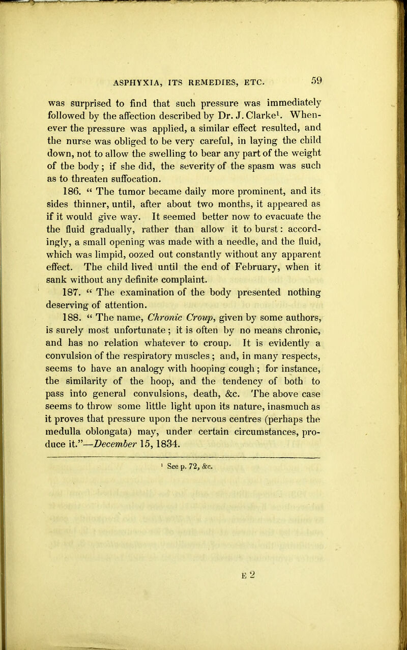 was surprised to find that such pressure was immediately followed by the affection described by Dr. J. Clarke1. When- ever the pressure was applied, a similar effect resulted, and the nurse was obliged to be very careful, in laying the child down, not to allow the swelling to bear any part of the weight of the body; if she did, the severity of the spasm was such as to threaten suffocation. 186.  The tumor became daily more prominent, and its sides thinner, until, after about two months, it appeared as if it would give way. It seemed better now to evacuate the the fluid gradually, rather than allow it to burst: accord- ingly, a small opening was made with a needle, and the fluid, which was limpid, oozed out constantly without any apparent effect. The child lived until the end of February, when it sank without any definite complaint. 187.  The examination of the body presented nothing deserving of attention. 188.  The name, Chronic Croup, given by some authors, is surely most unfortunate ; it is often by no means chronic, and has no relation whatever to croup. It is evidently a convulsion of the respiratory muscles ; and, in many respects, seems to have an analogy with hooping cough; for instance, the similarity of the hoop, and the tendency of both to pass into general convulsions, death, &c. The above case seems to throw some little light upon its nature, inasmuch as it proves that pressure upon the nervous centres (perhaps the medulla oblongata) may, under certain circumstances, pro- duce it.—December 15, 1834. ' Seep. 72, &e. E2