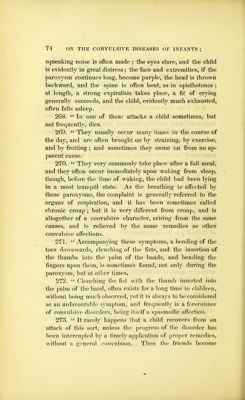 squeaking noise is often made ; the eyes stare, and the child is evidently in great distress; the face and extremities, if the paroxysm continues long, become purple, the head is thrown backward, and the spine is often bent, as in opisthotonos; at length, a strong expiration takes place, a fit of crying generally succeeds, and the child, evidently much exhausted, often falls asleep. 268.  In one of these attacks a child sometimes, but not frequently, dies. 269.  They usually occur many times in the course of the day, and are often brought on by straining, by exercise, and by fretting ; and sometimes they come on from no ap- parent cause. 270.  They very commonly take place after a full meal, and they often occur immediately upon waking from sleep, though, before the time of waking, the child had been lying in a most tranquil state. As the breathing is affected by these paroxysms, the complaint is generally referred to the organs of respiration, and it has been sometimes called chronic croup ; but it is very different from croup, and is altogether of a convulsive character, arising from the same causes, and is relieved by the same remedies as other convulsive affections. 271. Accompanying these symptoms, a bending of the toes downwards, clenching of the fists, and the insertion of the thumbs into the palm of the hands, and bending the fingers upon them, is sometimes found, not only during the paroxysm, but at other times. 272.  Clenching the fist with the thumb inserted into the palm of the hand, often exists for a long time in children, without being much observed, yet it is always to be considered as an unfavourable symptom, and frequently is a forerunner of convulsive disorders, being itself a spasmodic affection. 273.  It rarely happens that a child recovers from an attack of this sort, unless the progress of the disorder has been interrupted by a timely application of proper remedies, without a general convulsion. Then the friends become