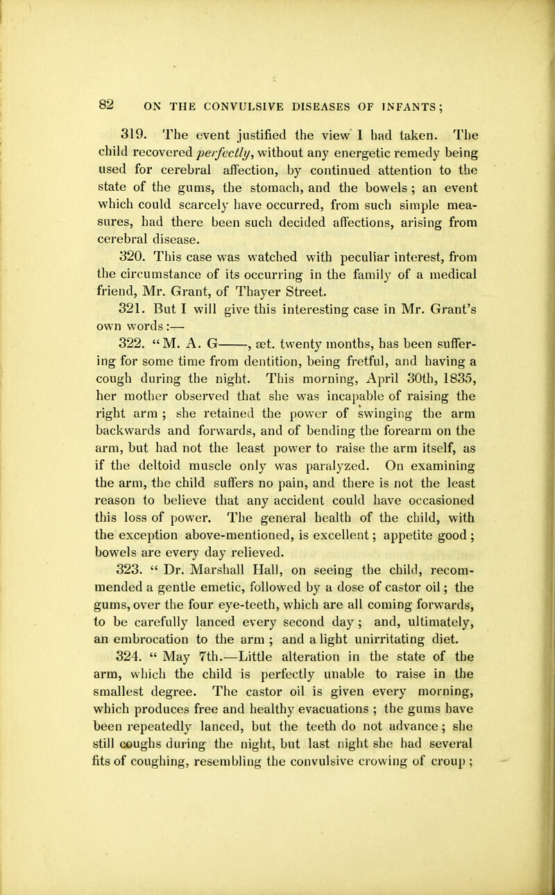 319. The event justified the view I had taken. The child recovered 'perfectly, without any energetic remedy being used for cerebral affection, by continued attention to the state of the gums, the stomach, and the bowels ; an event which could scarcely have occurred, from such simple mea- sures, had there been such decided affections, arising from cerebral disease. 320. This case was watched with peculiar interest, from the circumstance of its occurring in the family of a medical friend, Mr. Grant, of Thayer Street. 321. But I will give this interesting case in Mr. Grant's own words:— 322. M. A. G , set. twenty months, has been suffer- ing for some time from dentition, being fretful, and having a cough during the night. This morning, April 30th, 1835, her mother observed that she was incapable of raising the right arm ; she retained the power of swinging the arm backwards and forwards, and of bending the forearm on the arm, but had not the least power to raise the arm itself, as if the deltoid muscle only was paralyzed. On examining the arm, the child suffers no pain, and there is not the least reason to believe that any accident could have occasioned this loss of power. The general health of the child, with the exception above-mentioned, is excellent; appetite good ; bowels are every day relieved. 323.  Dr. Marshall Hall, on seeing the child, recom- mended a gentle emetic, followed by a dose of castor oil; the gums, over the four eye-teeth, which are all coming forwards, to be carefully lanced every second day; and, ultimately, an embrocation to the arm ; and alight unirritating diet. 324.  May 7th.—Little alteration in the state of the arm, which the child is perfectly unable to raise in the smallest degree. The castor oil is given every morning, which produces free and healthy evacuations ; the gums have been repeatedly lanced, but the teeth do not advance; she still coughs during the night, but last night she had several fits of coughing, resembling the convulsive crowing of croup;