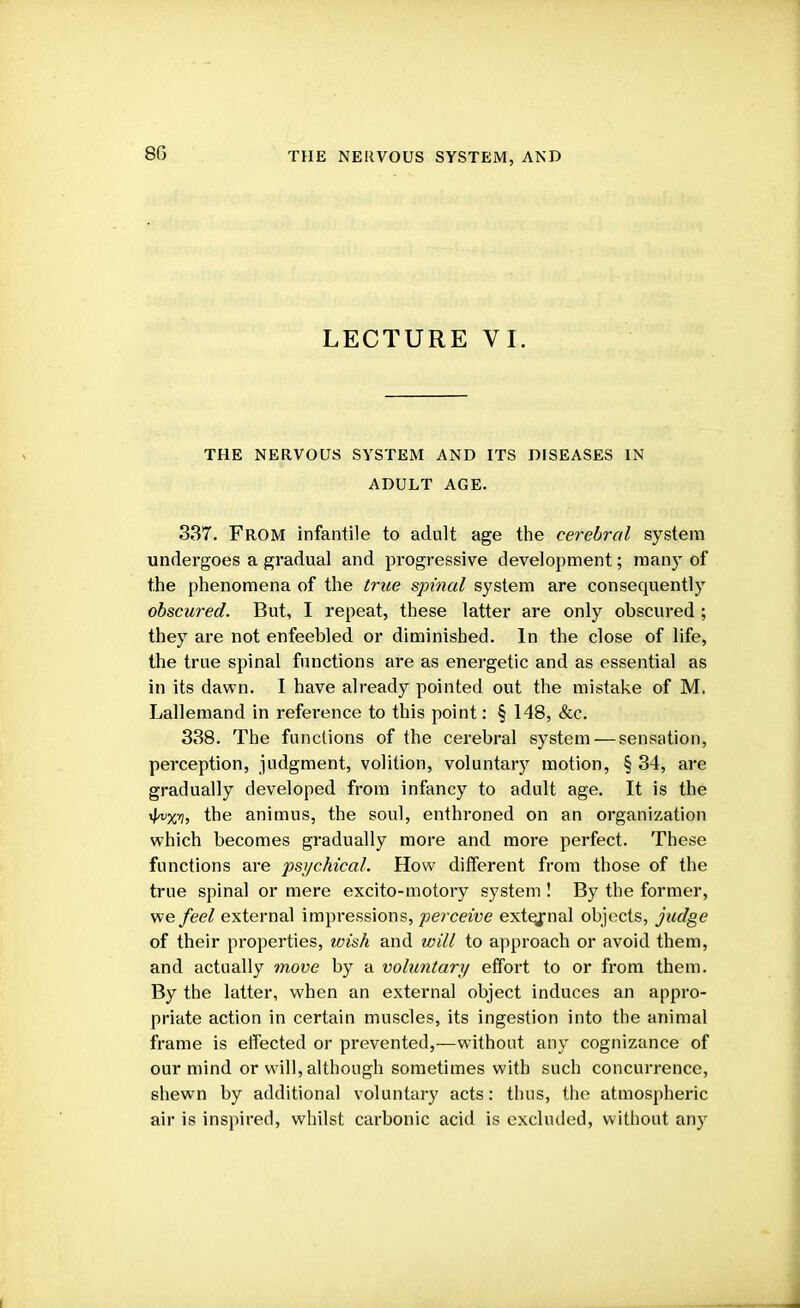 8G LECTURE VI. THE NERVOUS SYSTEM AND ITS DISEASES IN ADULT AGE. 337. From infantile to adult age the cerebral system undergoes a gradual and progressive development; many of the phenomena of the true spinal system are consequently obscured. But, I repeat, these latter are only obscured ; they are not enfeebled or diminished. In the close of life, the true spinal functions are as energetic and as essential as in its dawn. I have already pointed out the mistake of M. Lallemand in reference to this point: § 148, &c. 338. The functions of the cerebral system — sensation, perception, judgment, volition, voluntary motion, § 34, are gradually developed from infancy to adult age. It is the •JfjCTj the animus, the soul, enthroned on an organization which becomes gradually more and more perfect. These functions are psychical. How different from those of the true spinal or mere excito-motory system ! By the former, we feel external impressions, perceive external objects, judge of their properties, wish and will to approach or avoid them, and actually move by a voluntary effort to or from them. By the latter, when an external object induces an appro- priate action in certain muscles, its ingestion into the animal frame is effected or prevented,—without any cognizance of our mind or will, although sometimes with such concurrence, shewn by additional voluntary acts: thus, the atmospheric air is inspired, whilst carbonic acid is excluded, without any