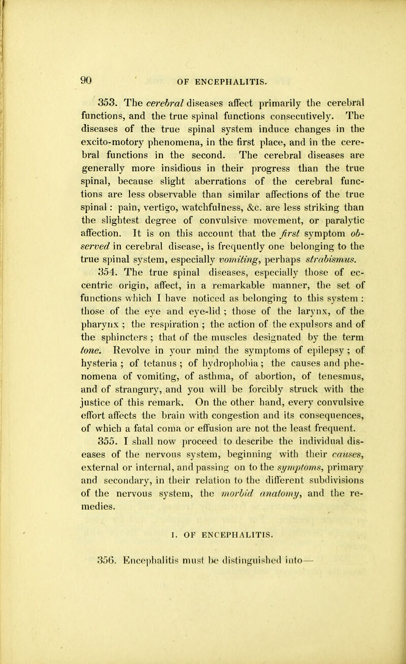 353. The cerebral diseases affect primarily the cerebral functions, and the true spinal functions consecutively. The diseases of the true spinal system induce changes in the excito-motory phenomena, in the first place, and in the cere- bral functions in the second. The cerebral diseases are generally more insidious in their progress than the true spinal, because slight aberrations of the cerebral func- tions are less observable than similar affections of the true spinal: pain, vertigo, watchfulness, &c. are less striking than the slightest degree of convulsive movement, or paralytic affection. It is on this account that the first symptom ob- served in cerebral disease, is frequently one belonging to the true spinal system, especially limiting, perhaps strabismus. 354. The true spinal diseases, especially those of ec- centric origin, affect, in a remarkable manner, the set of functions which I have noticed as belonging to this system : those of the eye and eye-lid ; those of the larynx, of the pharynx ; the respiration ; the action of the expulsors and of the sphincters ; that of the muscles designated by the term tone. Revolve in your mind the symptoms of epilepsy; of hysteria ; of tetanus ; of hydrophobia; the causes and phe- nomena of vomiting, of asthma, of abortion, of tenesmus, and of strangury, and you will be forcibly struck with the justice of this remark. On the other hand, every convulsive effort affects the brain with congestion and its consequences, of which a fatal coma or effusion are not the least frequent. 355. I shall now proceed to describe the individual dis- eases of the nervous system, beginning with their causes, external or internal, and passing on to the symptoms, primary and secondary, in their relation to the different subdivisions of the nervous system, the morbid anatomy, and the re- medies. I. OF ENCEPHALITIS. 356. Encephalitis must l>e distinguished into—