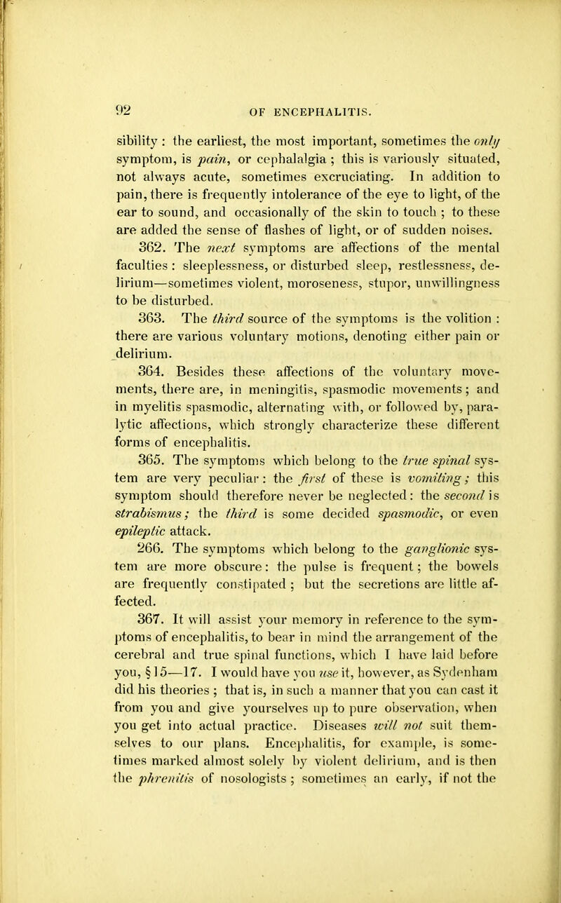 sibility : the earliest, the most important, sometimes the only symptom, is pain, or cephalalgia ; this is variously situated, not always acute, sometimes excruciating. In addition to pain, there is frequently intolerance of the eye to light, of the ear to sound, and occasionally of the skin to touch ; to these are added the sense of flashes of light, or of sudden noises. 362. The next symptoms are affections of the mental faculties : sleeplessness, or disturbed sleep, restlessness, de- lirium—sometimes violent, moroseness, stupor, unwillingness to be disturbed. 363. The third source of the symptoms is the volition : there are various voluntary motions, denoting either pain or delirium. 364. Besides these affections of the voluntary move- ments, there are, in meningitis, spasmodic movements; and in myelitis spasmodic, alternating with, or followed by, para- lytic affections, which strongly characterize these different forms of encephalitis. 365. The symptoms which belong to the true spinal sys- tem are very peculiar: the first of these is vomiting; this symptom should therefore never be neglected: the second is strabismus; the third is some decided spasmodic, or even epileptic attack. 266. The symptoms which belong to the ganglionic sys- tem are more obscure: the pulse is frequent; the bowels are frequently constipated ; but the secretions are little af- fected. 367. It will assist your memory in reference to the sym- ptoms of encephalitis, to bear in mind the arrangement of the cerebral and true spinal functions, which I have laid before you, § 15—17. I would have you use it, however, as Sydenham did his theories ; that is, in such a manner that you can cast it from you and give yourselves up to pure observation, when you get into actual practice. Diseases will not suit them- selves to our plans. Encephalitis, for example, is some- times marked almost solely by violent delirium, and is then the phrenitis of nosologists ; sometimes an early, if not the