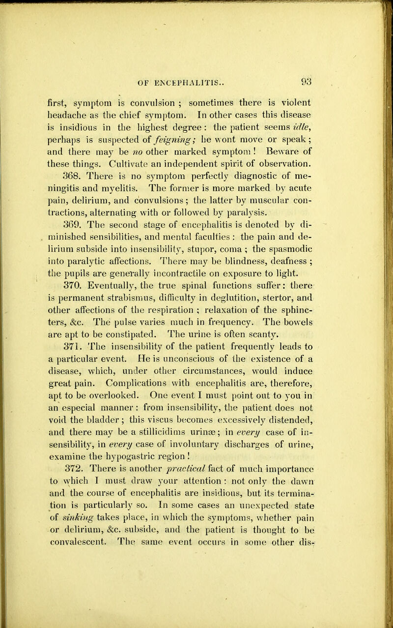 first, symptom is convulsion ; sometimes there is violent headache as the chief symptom. In other cases this disease is insidious in the highest degree: the patient seems idle, perhaps is suspected of feigning; he wont move or speak; and there may be no other marked symptom ! Beware of these things. Cultivate an independent spirit of observation. 368. There is no symptom perfectly diagnostic of me- ningitis and myelitis. The former is more marked by acute pain, delirium, and convulsions ; the latter by muscular con- tractions, alternating with or followed by paralysis. 369. The second stage of encephalitis is denoted by di- minished sensibilities, and mental faculties : the pain and de- lirium subside into insensibility, stupor, coma ; the spasmodic into paralytic affections. There may be blindness, deafness ; the pupils are generally incontractile on exposure to light. 370. Eventually, the true spinal functions suffer: there is permanent strabismus, difficulty in deglutition, stertor, and other affections of the respiration ; relaxation of the sphinc- ters, &c. The pulse varies much in frequency. The bowels are apt to be constipated. The urine is often scanty. 371. The insensibility of the patient frequently leads to a particular event. He is unconscious of the existence of a disease, which, under other circumstances, would induce great pain. Complications with encephalitis are, therefore, apt to be overlooked. One event I must point out to you in an especial manner: from insensibility, the patient does not void the bladder; this viscus becomes excessively distended, and there may be a stillicidims urinse; in every case of in- sensibility, in every case of involuntary discharges of urine, examine the hypogastric region ! 372. There is another practical fact of much importance to which I must draw your attention : not only the dawn and the course of encephalitis are insidious, but its termina- tion is particularly so. In some cases an unexpected state of sinking takes place, in which the symptoms, whether pain or delirium, &c. subside, and the patient is thought to be convalescent. The same event occurs in some other dis-