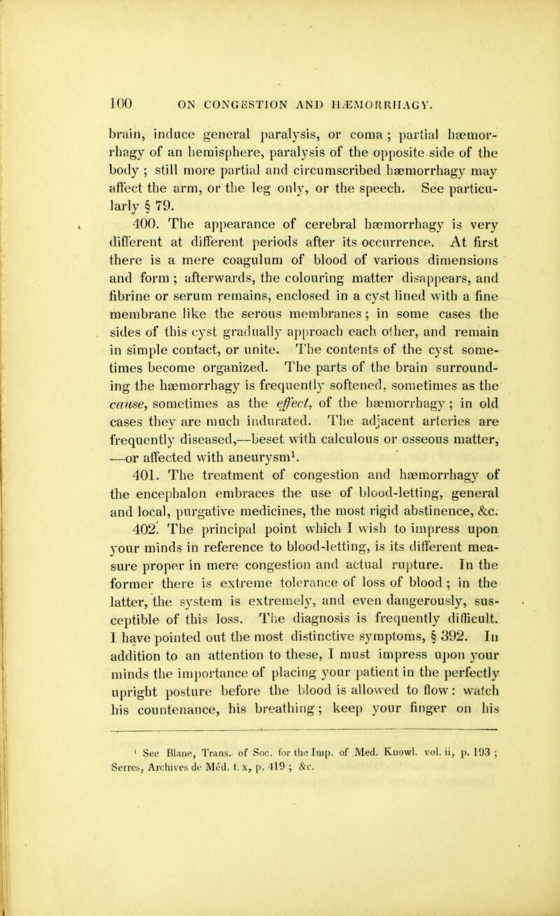 brain, induce general paralysis, or coma ; partial bsemor- rhagy of an hemisphere, paralysis of the opposite side of the body ; still more partial and circumscribed haemorrhagy may affect the arm, or the leg only, or the speech. See particu- larly § 79. 400. The appearance of cerebral hfemorrhagy is very different at different periods after its occurrence. At first there is a mere coagulum of blood of various dimensions and form ; afterwards, the colouring matter disappears, and fibrine or serum remains, enclosed in a cyst lined with a fine membrane like the serous membranes; in some cases the sides of this cyst gradually approach each other, and remain in simple contact, or unite. The contents of the cyst some- times become organized. The parts of the brain surround- ing the hsemorrhagy is frequently softened, sometimes as the cause, sometimes as the effect, of the hsemorrhagy; in old cases they are much indurated. The adjacent arteries are frequently diseased,—beset with calculous or osseous matter, —or affected with aneurysm1. 401. The treatment of congestion and hoemorrhagy of the encephalon embraces the use of blood-letting, general and local, purgative medicines, the most rigid abstinence, &c. 402. The principal point which I wish to impress upon your minds in reference to blood-letting, is its different mea- sure proper in mere congestion and actual rupture. In the former there is extreme tolerance of loss of blood ; in the latter, the system is extremely, and even dangerously, sus- ceptible of this loss. The diagnosis is frequently difficult. I have pointed out the most distinctive symptoms, § 392. In addition to an attention to these, I must impress upon your minds the importance of placing your patient in the perfectly upright posture before the blood is allowed to flow: watch his countenance, his breathing; keep your finger on his 1 See Blane, Trans, of Soc. for tlie Imp. of Med. Kuowl. vol. ii, p. 193 ; Serres, Archives de Med. t. x, p. 419 ; &c.