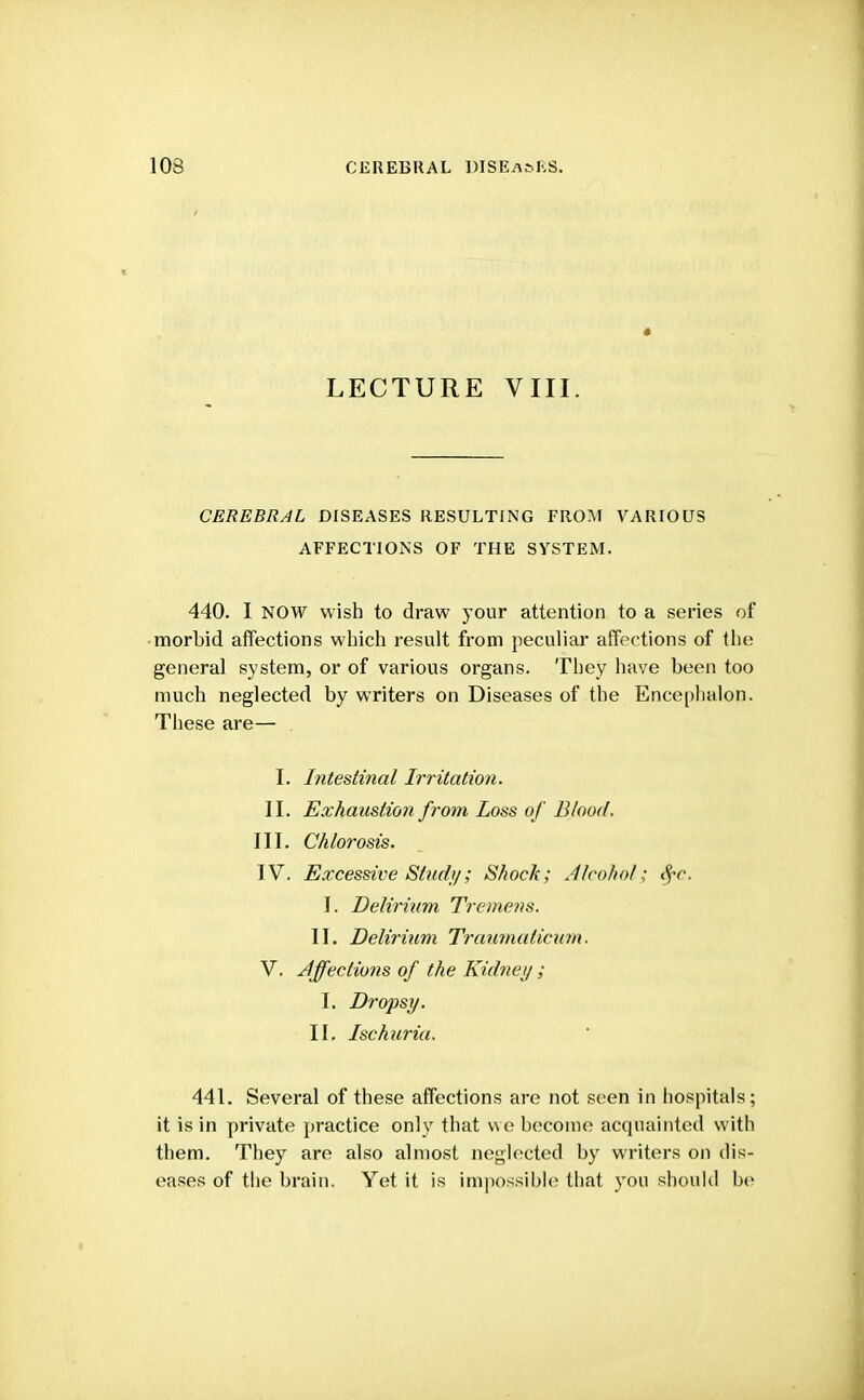 LECTURE VIII. CEREBRAL DISEASES RESULTING FROM VARIOUS AFFECTIONS OF THE SYSTEM. 440. I NOW wish to draw your attention to a series of morbid affections which result from peculiar affections of the general system, or of various organs. They have been too much neglected by writers on Diseases of the Encephalon. These are— I. Intestinal Irritation. II. Exhaustion from Loss of Blood. III. Chlorosis. IV. Excessive Stud//; Shock; Alcohol:, $c. I. Delirium Tremens. II. Delirium Traumaticum. V. Affections of the Kidney ; I. Dropsy. II. Ischuria. 441. Several of these affections are not seen in hospitals; it is in private practice only that we become acquainted with them. They are also almost neglected by writers on dis- eases of the brain. Yet it is impossible that you should be