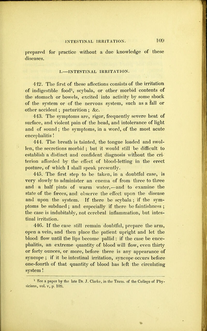 INTESTINAL IRRITATION. 100 prepared for practice without a due knowledge of these diseases. I.—INTESTINAL IRRITATION. 442. The first of these affections consists of the irritation of indigestible food1, scybala, or other morbid contents of the stomach or bowels, excited into activity by some shock of the system or of the nervous system, such as a fall or other accident; parturition ; &c. 443. The symptoms are, rigor, frequently severe heat of surface, and violent pain of the head, and intolerance of light and of sound; the symptoms, in a word, of the most acute encephalitis! 444. The breath is tainted, the tongue loaded and swol- len, the secretions morbid ; but it would still be difficult to establish a distinct and confident diagnosis without the cri- terion afforded by the effect of blood-letting in the erect posture, of which I shall speak presently. 445. The first step to be taken, in a doubtful case, is very slowly to administer an enema of from three to three and a half pints of warm water,.—and to examine the state of the fseces, and observe the effect upon the disease and upon the system. If there be scybala ; if the sym- ptoms be subdued; and especially if there be faintishness ; the case is indubitably, not cerebral inflammation, but intes- tinal irritation. 446. If the case still remain doubtful, prepare the arm, open a vein, and then place the patient upright and let the blood flow until the lips become pallid : if the case be ence- phalitis, an extreme quantity of blood will flow, even thirty or forty ounces, or more, before there is any appearance of syncope; if it be intestinal irritation, syncope occurs before one-fourth of that quantity of blood has left the circulating system ! 1 See a paper by the late Dr. J. Clarke, in the Trans, of the College of Phy-