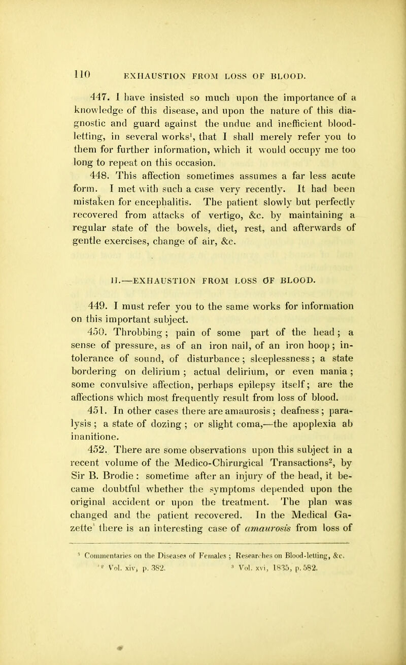 EXHAUSTION FROM LOSS OF BLOOD. 447. 1 have insisted so much upon the importance of a knowledge of this disease, and upon the nature of this dia- gnostic and guard against the undue and inefficient blood- letting, in several works', that I shall merely refer you to them for further information, which it would occupy me too long to repeat on this occasion. 448. This affection sometimes assumes a far less acute form. I met with such a case very recently. It had been mistaken for encephalitis. The patient slowly but perfectly recovered from attacks of vertigo, &c. by maintaining a regular state of the bowels, diet, rest, and afterwards of gentle exercises, change of air, &c. II.—EXHAUSTION FROM LOSS OF BLOOD. 449. I must refer you to the same works for information on this important subject. 450. Throbbing; pain of some part of the head ; a sense of pressure, as of an iron nail, of an iron hoop; in- tolerance of sound, of disturbance; sleeplessness; a state bordering on delirium ; actual delirium, or even mania; some convulsive affection, perhaps epilepsy itself; are the affections which most frequently result from loss of blood. 451. In other cases there are amaurosis ; deafness; para- lysis ; a state of dozing ; or slight coma,—the apoplexia ab inanitione. 452. There are some observations upon this subject in a recent volume of the Medico-Chirurgical Transactions2, by Sir B. Brodie : sometime after an injury of the head, it be- came doubtful whether the symptoms depended upon the original accident or upon the treatment. The plan was changed and the patient recovered. In the Medical Ga- zette' there is an interesting case of amaurosis from loss of 1 Commentaries on the Diseases of Females ; Researches on Blood-letiing, &c. 'v Vol. xivj p. 382. 3 Vol. xvi, 1835, p. 582.