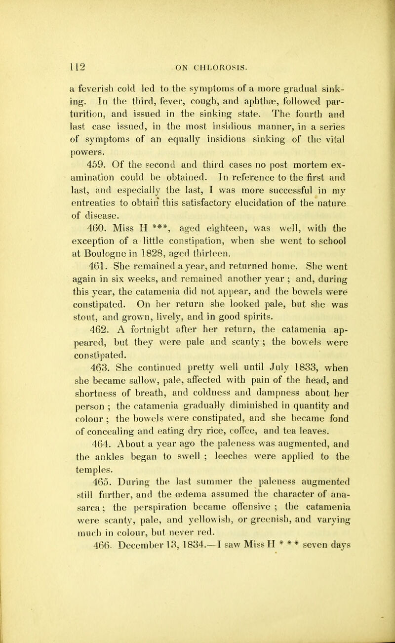 a feverish cold led to the symptoms of a more gradual sink- ing. In the third, fever, cough, and aphtha;, followed par- turition, and issued in the sinking state. The fourth and last case issued, in the most insidious manner, in a series of symptoms of an equally insidious sinking of the vital powers. 459. Of the second and third cases no post mortem ex- amination could he obtained. In reference to the first and last, and especially the last, I was more successful in my entreaties to obtain this satisfactory elucidation of the nature of disease. 460. Miss H ***, aged eighteen, was well, with the exception of a little constipation, when she went to school at Boulogne in 1828, aged thirteen. 461. She remained a year, and returned home. She went again in six weeks, and remained another year ; and, during this year, the catamenia did not appear, and the bowels were constipated. On her return she looked pale, but she was stout, and grown, lively, and in good spirits. 462. A fortnight after her return, the catamenia ap- peared, but they were pale and scanty ; the bowels were constipated. 463. She continued pretty well until July 1833, when she became sallow, pale, affected with pain of the head, and shortness of breath, and coldness and dampness about her person ; the catamenia gradually diminished in quantity and colour ; the bowels were constipated, and she became fond of concealing and eating dry rice, coffee, and tea leaves. 464. About a year ago the paleness was augmented, and the ankles began to swell ; leeches were applied to the temples. 465. During the last summer the paleness augmented still further, and the oedema assumed the character of ana- sarca; the perspiration became offensive; the catamenia were scanty, pale, and yellowish, or greenish, and varying much in colour, but never red. 466. December 13, 1834.—I saw Miss II * * * seven days