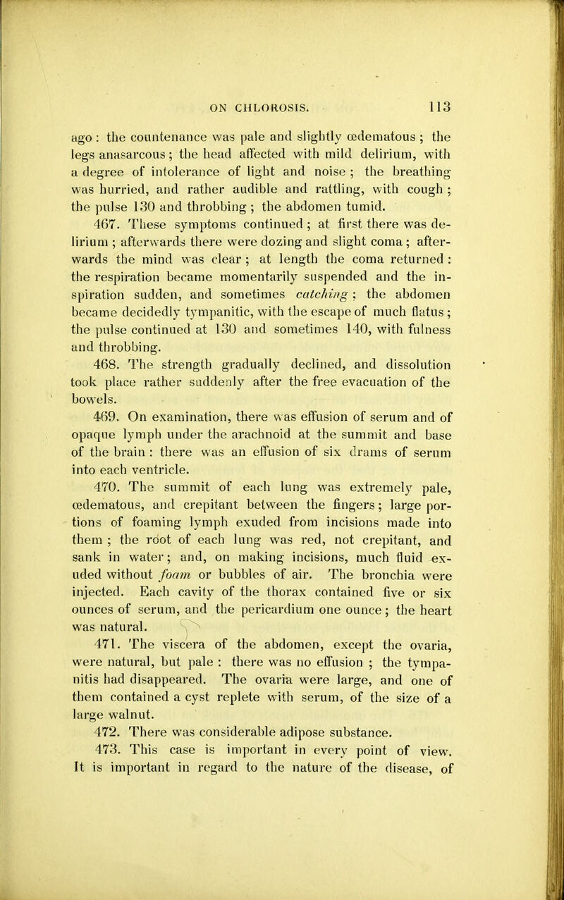 ago : the countenance was pale and slightly oedematous ; the legs anasarcous; the head affected with mild delirium, with a degree of intolerance of light and noise ; the breathing- was hurried, and rather audible and rattling, with cough ; the pulse 130 and throbbing ; the abdomen tumid. 467. These symptoms continued; at first there was de- lirium ; afterwards there were dozing and slight coma ; after- wards the mind was clear ; at length the coma returned : the respiration became momentarily suspended and the in- spiration sudden, and sometimes catching; the abdomen became decidedly tympanitic, with the escape of much flatus ; the pulse continued at 130 and sometimes 140, with fulness and throbbing. 468. The strength gradually declined, and dissolution took place rather suddenly after the free evacuation of the bowels. 469. On examination, there was effusion of serum and of opaque lymph under the arachnoid at the summit and base of the brain : there was an effusion of six drams of serum into each ventricle. 470. The summit of each lung was extremely pale, oedematous, and crepitant between the fingers; large por- tions of foaming lymph exuded from incisions made into them ; the root of each lung was red, not crepitant, and sank in water; and, on making incisions, much fluid ex- uded without foam or bubbles of air. The bronchia were injected. Each cavity of the thorax contained five or six ounces of serum, and the pericai'dium one ounce; the heart was natural. 471. The viscera of the abdomen, except the ovaria, were natural, but pale : there was no effusion ; the tympa- nitis had disappeared. The ovaria were large, and one of them contained a cyst replete with serum, of the size of a large walnut. 472. There was considerable adipose substance. 473. This case is important in every point of view. It is important in regard to the nature of the disease, of