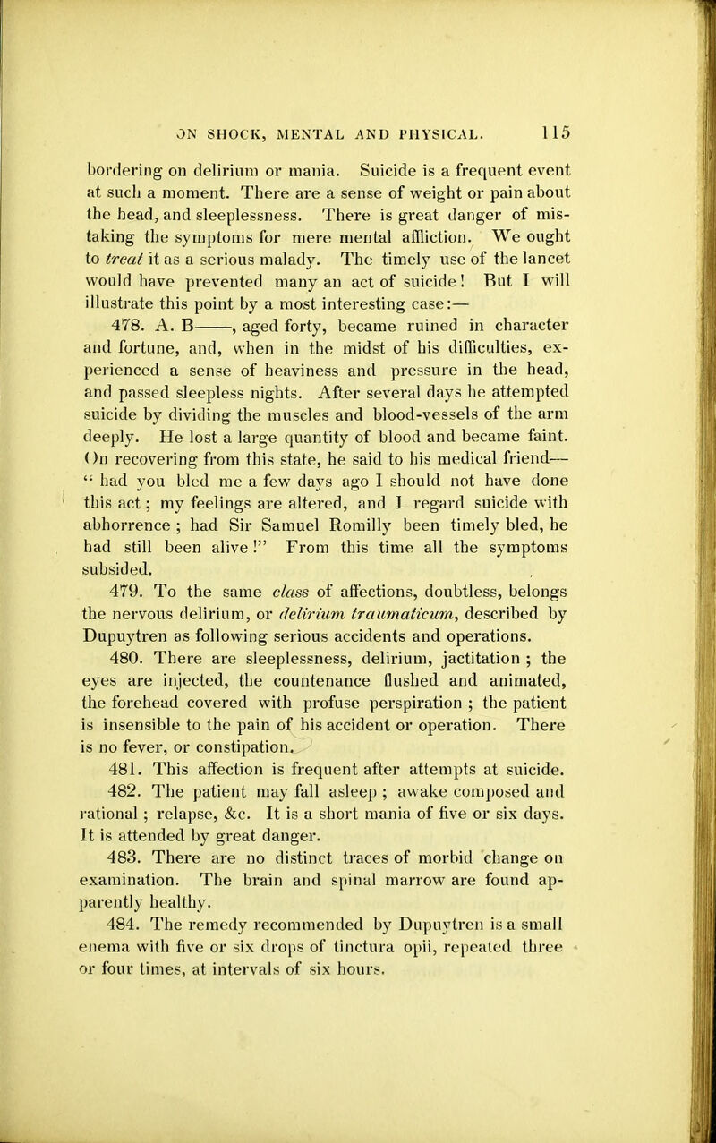 bordering on delirium or mania. Suicide is a frequent event at such a moment. There are a sense of weight or pain about the head, and sleeplessness. There is great danger of mis- taking the symptoms for mere mental affliction. We ought to treat it as a serious malady. The timely use of the lancet would have prevented many an act of suicide! But I will illustrate this point by a most interesting case:— 478. A. B , aged forty, became ruined in character and fortune, and, when in the midst of his difficulties, ex- perienced a sense of heaviness and pressure in the head, and passed sleepless nights. After several days he attempted suicide by dividing the muscles and blood-vessels of the arm deeply. He lost a large quantity of blood and became faint. On recovering from this state, he said to his medical friend—  had you bled me a few days ago 1 should not have done this act; my feelings are altered, and I regard suicide with abhorrence ; had Sir Samuel Romilly been timely bled, he bad still been alive ! From this time all the symptoms subsided. 479. To the same class of affections, doubtless, belongs the nervous delirium, or delirium traumaticum, described by Dupuytren as following serious accidents and operations. 480. There are sleeplessness, delirium, jactitation ; the eyes are injected, the countenance flushed and animated, the forehead covered with profuse perspiration ; the patient is insensible to the pain of his accident or operation. There is no fever, or constipation. 481. This affection is frequent after attempts at suicide. 482. The patient may fall asleep ; awake composed and rational ; relapse, &c. It is a short mania of five or six days. It is attended by great danger. 483. There are no distinct traces of morbid change on examination. The brain and spinal marrow are found ap- parently healthy. 484. The remedy recommended by Dupuytren is a small enema with five or six drops of tinctura opii, repeated three or four times, at intervals of six hours.